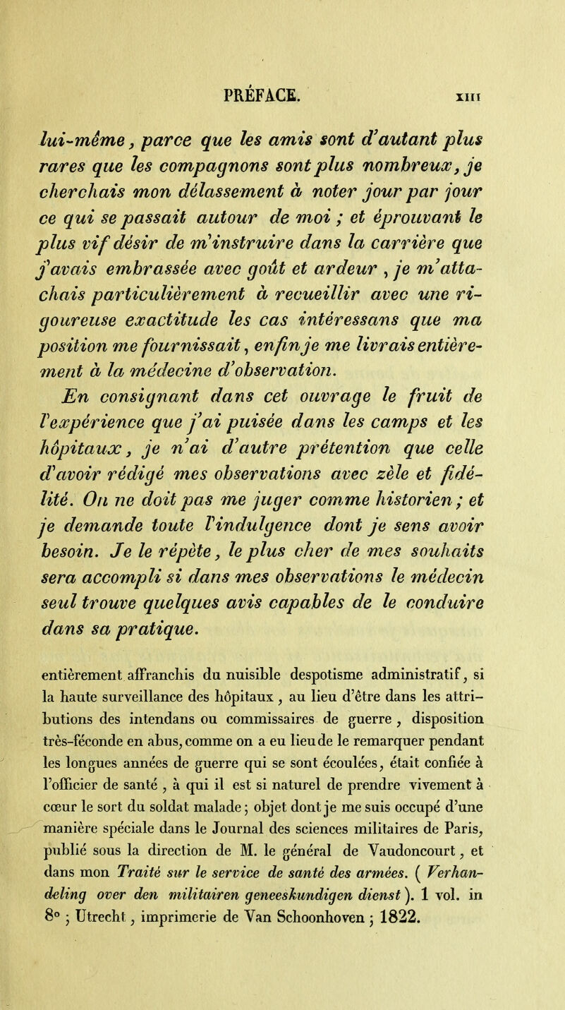 lui-même, parce que les amis sont d'autant plus rares que les compagnons sont plus nombreux, je cherchais mon délassement à noter jour par jour ce qui se passait autour de moi ; et éprouvant le plus vif désir de mHnstruire dans la carrière que avais embrassée avec goût et ardeur , je m'atta- chais particulièrement à recueillir avec une ri- goureuse exactitude les cas intéressants que ma position me fournissait, enfin je me livrais entière- ment à la médecine d'observation. En consignant dans cet ouvrage le fruit de Inexpérience que J'ai puisée dans les camps et les hôpitaux, je n'ai d'autre prétention que celle d'avoir rédigé mes observations avec zèle et fidé- lité. On ne doit pas me juger comme historien; et je demande toute Vindulgence dont je sens avoir besoin. Je le répète, le plus cher de mes souhaits sera accompli si dans mes observations le médecin seul trouve quelques avis capables de le conduire dans sa pratique. entièrement afFrancliis du nuisible despotisme administratif, si la haute surveillance des hôpitaux , au lieu d'être dans les attri- butions des intendans ou commissaires de guerre , disposition très-féconde en abus^ comme on a eu lieu de le remarquer pendant les longues années de guerre qui se sont écoulées, était confiée à l'officier de santé , à qui il est si naturel de prendre vivement à cœur le sort du soldat malade 5 objet dont je me suis occupé d'une manière spéciale dans le Journal des sciences militaires de Paris, publié sous la direction de M. le général de Vaudoncourt, et dans mon Traité sur le service de santé des armées. ( Verhan- deling over den militairen geneeskundigen dienst ). 1 vol. in 8° • Utrecht, imprimerie de Van Schoonhoven 3 1822.