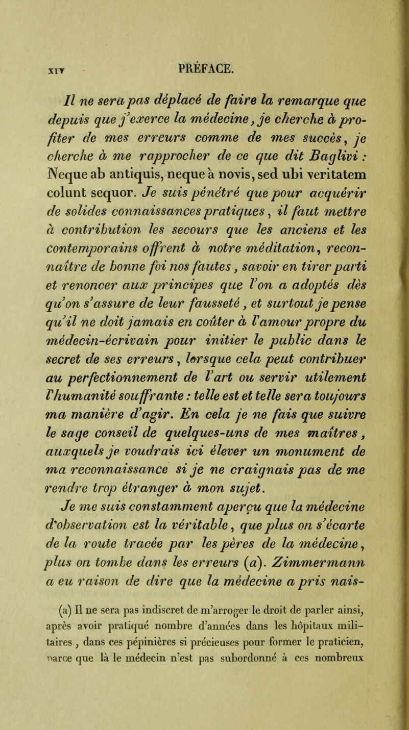 XIT // ne sera pas déplacé de faire la remarque que depuis que f exerce la médecine, je cherche à pro- fiter de mes erreurs comme de mes succès^ je cherche à me rapprocher de ce que dit Baglivi : Neque ab antiquis, neque à novis, sed ubi veritalem colunt sequor. Je suis pénétré que pour acquérir de solides connaissances pratiques, il faut mettre à contribution les secours que les anciens et les contemporains offrent à notre méditation, recon- naître de bonne foi nos fautes, savoir en tirer parti et renoncer aux principes que Von a adoptés dès quon s'assure de leur fausseté, et surtout je pense quil ne doit jamais en coûter à Vamour propre du médecin-écrivain pour initier le public dans le secret de ses erreurs, lorsque cela peut contribuer au perfectionnement de Vart ou servir utilement rhumanité souffrante : telle est et telle sera toujours ma manière d'agir. En cela je ne fais que suivre le sage conseil de quelques-uns de mes maîtres, auxquels je voudrais ici élever un monument de ma reconnaissance si je ne craignais pas de me rendre trop étranger à mon sujet. Je me suis constamment aperçu que la médecine dobservation est la véritable, que plus on s'écarte de la route tracée par les pères de la médecine, plus on tombe dans les erreurs {a), Zimmermann a eu raison de dire que la médecine a pris nais- (a) Il ne sera pas indiscret de m'arroger le droit de parler ainsi, après avoir pratiqué nombre d'annccs dans les hôpitaux mili- taires , dans ces pépinières si précieuses pour former le praticien, rtarce que là le médecin n'est pas subordonné à ces nombreux