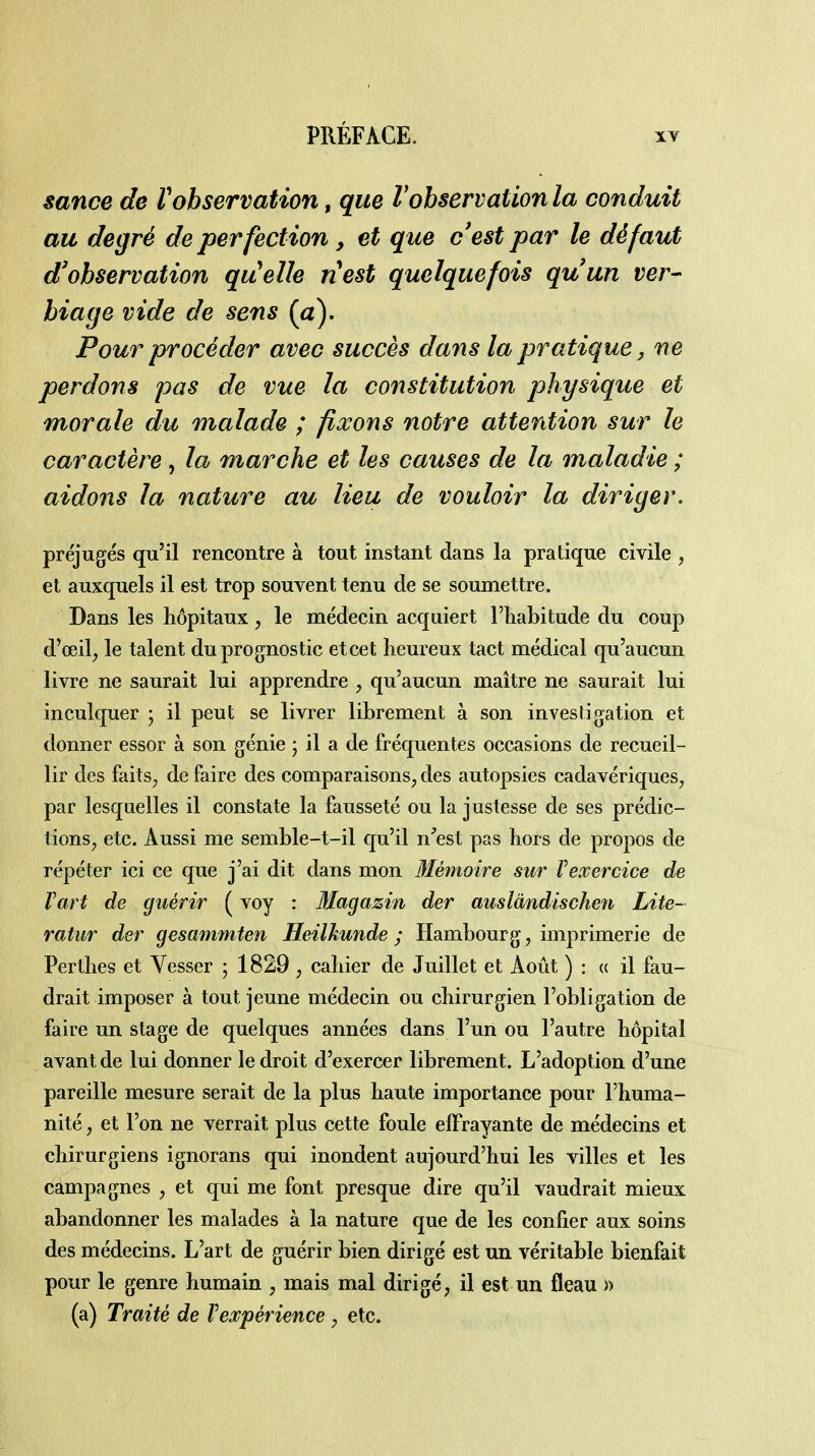 sance de Vobservation, que l'observation la conduit au degré de perfection , et que c'est par le défaut d'observation qu^elle nest quelquefois qu'un ver- biage vide de sens (a). Pour procéder avec succès dans la pratique ^ ne perdons pas de vue la constitution physique et morale du malade ; fixons notre attention sur le caractère, la marche et les causes de la maladie ; aidons la nature au lieu de vouloir la diriger, préjugés qu'il rencontre à tout instant dans la pratique civile , et auxquels il est trop souvent tenu de se soumettre. Dans les hôpitaux, le médecin acquiert l'iiabitude du coup d'œil, le talent duprognostic et cet heureux tact médical qu'aucun livre ne saurait lui apprendre , qu'aucun maître ne saurait lui inculquer ; il peut se livrer librement à son investigation et donner essor à son génie ; il a de fréquentes occasions de recueil- lir des faits, de faire des comparaisons, des autopsies cadavériques, par lesquelles il constate la fausseté ou la justesse de ses prédic- tions, etc. Aussi me semble-t-il qu'il n'est pas hors de propos de répéter ici ce que j'ai dit dans mon Mémoire sur Vexercice de Vart de guérir ( voy : Magazin der auslàndischen Lite- ratur der gesammten Heilkunde ; Hambourg, imprimerie de Perthes et Vesser ; 1829 , cahier de Juillet et Août ) : « il fau- drait imposer à tout jeune médecin ou chirurgien l'obligation de faire un stage de quelques années dans l'un ou l'autre hôpital avant de lui donner le droit d'exercer librement. L'adoption d'une pareille mesure serait de la plus haute importance pour l'huma- nité , et l'on ne verrait plus cette foule effrayante de médecins et chirurgiens ignorans qui inondent aujourd'hui les villes et les campagnes , et qui me font presque dire qu'il vaudrait mieux abandonner les malades à la nature que de les confier aux soins des médecins. L'art de guérir bien dirigé est un véritable bienfait pour le genre humain , mais mal dirigé, il est un fléau » (a) Traité de Vexpérience , etc.