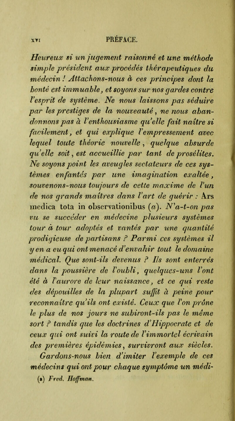 Heureux si un jugement raisonné et une méthode simple président aux procédés thérapeutiques du médecin ! Attachons-nous à ces principes dont la bonté est immuable, et soyons sur nos gardes contre resprit de système. Ne nous laissons pas séduire par les prestiges de la nouveauté, ne nous aban- donnons pas à l'enthousiasme quelle fait naître si facilement, et qui explique Vempressement avec lequel toute théorie nouvelle, quelque absurde qiielle soit, est accueillie par tant de prosélites. Ne soyons point les aveugles sectateurs de ces sys- tèmes en fantés par une imagination exaltée, souvenons-nous toujours de cette jnaxime de l'un de nos grands maîtres dans l'art de guérir : Ars medica tota in oLservationibus (a). N^a-t-on pas vu se succéder en médecine plusieurs systèmes tour à tour adoptés et vantés par une quantité prodigieuse de partisans F Parmi ces systèmes il y en a eu qui ont menacé d'envahir tout le domaine médical. Que sont-ils devenus F Ils sont enterrés dans la poussière de l'oubli, quelques-uns l'ont été à l'aurore de leur naissance, et ce qui reste des dépouilles de la plupart suffit à peine pour reconnaître qu'ils ont existé. Ceux que Von prône le plus de nos jours ne subiront-ils pas le même sort F tandis que les doctrines d'Hippocrate et de ceux qui ont suivi la route de l'immortel écrivain des premières épidémies^ survivront aux siècles. Gardons-nous bien d'imiter l'exemple de ces médecins qui ont pour chaque symptôme un médi- (») Fred. lîofftnan.