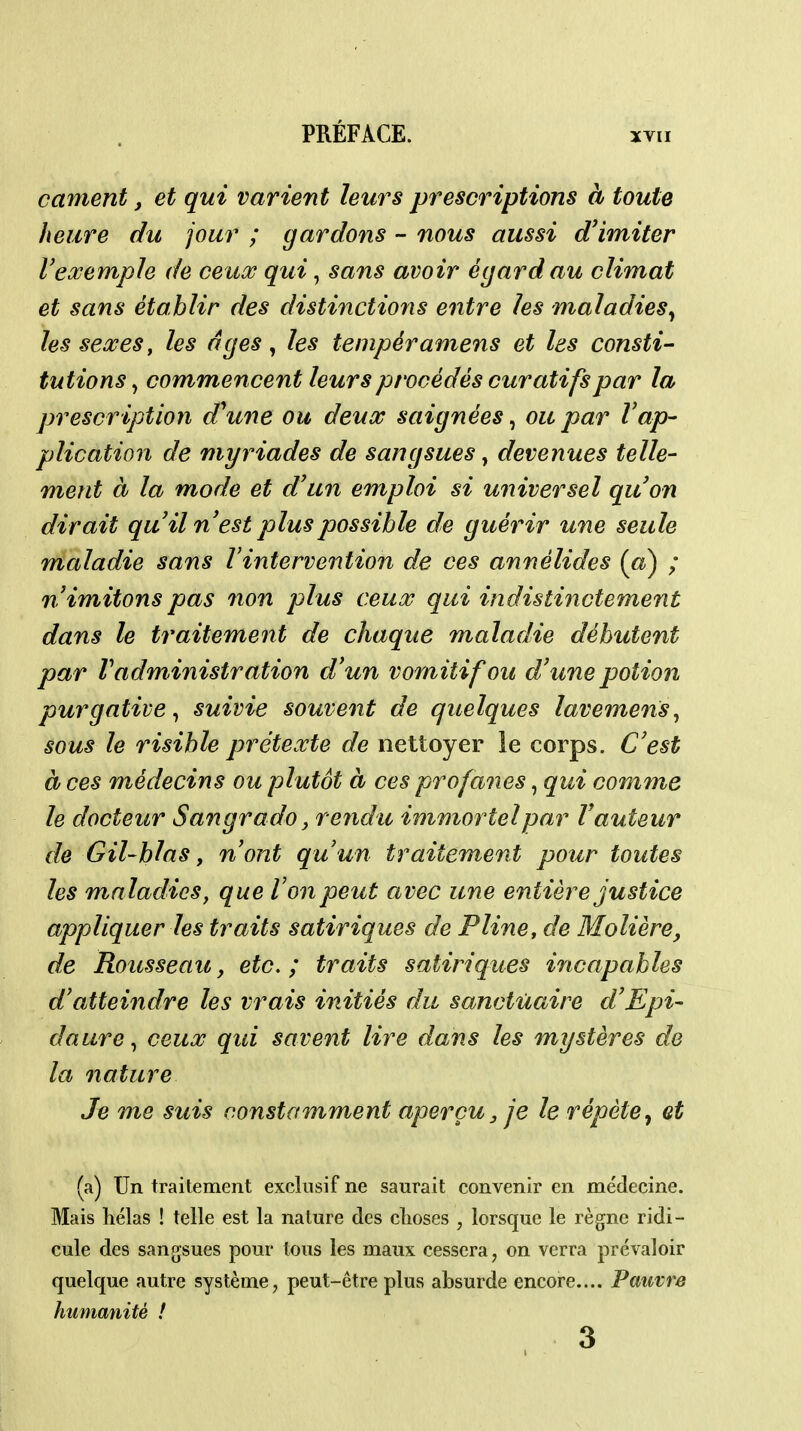canient, et qui varient leurs prescriptions à toute heure du jour ; gardons - nous aussi d'imiter VeœempJe de ceitx qui, sans avoir égard au climat et sans établir des distinctions entre les maladies^ lesseœes, les âges, les tempéramens et les consti- tutions ^ commencent leurs procédés curatifspar la prescription d\me ou deux saignées ^ ou par Vap- plication de myriades de sangsues, devenues telle- ment à la mode et d'un emploi si universel quon dirait quilnest plus possible de guérir une seule maladie sans l'intervention de ces annélides (fô) ; n'imitons pas non plus ceux qui indistinctement dans le traitement de chaque maladie débutent par l'administration d'un vomitif ou d'une potion purgative ^ suivie souvent de quelques lavemens^ sous le risible prétexte de nettoyer le corps. C'est à ces médecins ou plutôt à ces profaiies, qui comme le docteur Sangrado, rendu immortel par l'auteur de Gil-blas y n'ont qu'un traitement pour toutes les maladies, que Von peut avec une entière justice appliquer les traits satiriques de Pline, de Molière, de Rousseau, etc.; traits satiriques incapables d'atteindre les vrais initiés du sanctuaire d'Epi- daureceux qui savent lire dans les mystères de la nature Je me suis constamment aperçu, je le répète^ et (a) Un traitement exclusif ne saurait convenir en médecine. Mais hélas ! telle est la nature des clioses , lorsque le règne ridi- cule des sangsues pour tous les maux cessera, on verra prévaloir quelque autre système, peut-être plus absurde encore.... Pauvre humanité ! 3