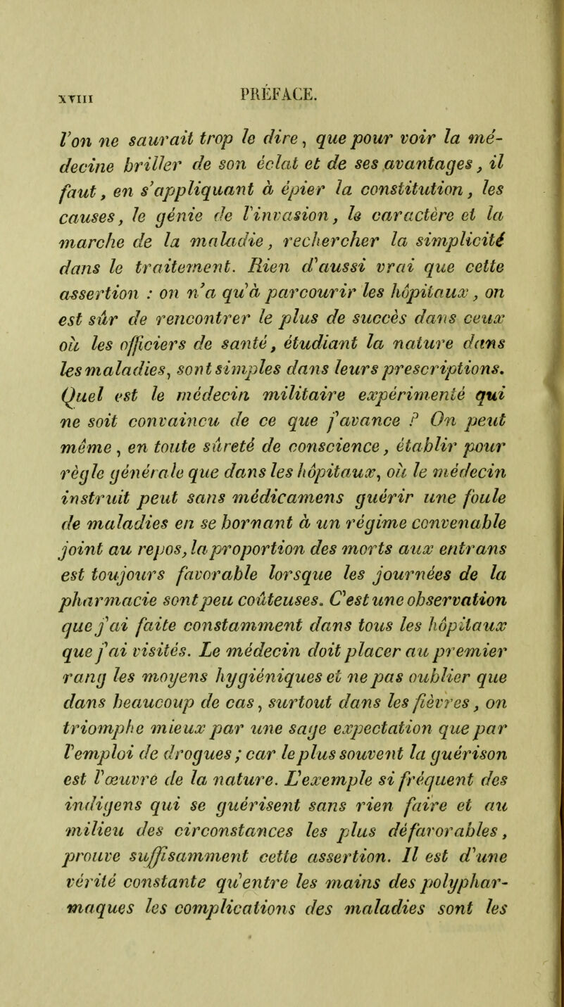XTIII Von 7ie saurait trop h dire, que pour voir la mé- decine brilhr de son éclat et de ses avantages, il faut, en s'appliquant à épier la constitution j les causes, le génie de Vinvasion, h caractère et la marche de la maladie, rechercher la simplicité dans le traitement. Rien d^aussi vrai que cette assertion : on na quà parcourir les hôpitaux, on est sûr de rencontrer le plus de succès dans ceux oà les officiers de santé, étudiant la nature dans les maladies., sont simples dans leurs prescriptions. Quel est le médecin militaire expérimenté qui ne soit convaincu de ce que f avance F On peut même , en toute sûreté de conscience, établir pour règle générale que dans les hôpitaux^ oit le médecin instruit peut sans médicamens guérir une foule de maladies en se bornant à un régime conveîiable joint au repos, la proportion des morts aux entrans est toujours favorable lorsque les journées de la pharmacie sont peu coûteuses. Cest une observation que j ai faite constamment dans tous les hôpitaux que fai visités. Le médecin doit placer au premier rang les moyens hygiéniques et ne pas oublier que dans beaucoup de cas, surtout dans les fièvres, on triomphe mieux par une sage expectation que par remploi de drogues ; car le plus souvent la guérison est Vœuvre de la nature. Lexemple si fréquent des indigens qui se guérisefit sans rien faire et au milieii des circonstayices les plus défavorables, prouve suffisamment cette assertion. Il est d^une vérité constante qu^entre les mains des ptolyphar- maques les complications des maladies sont les