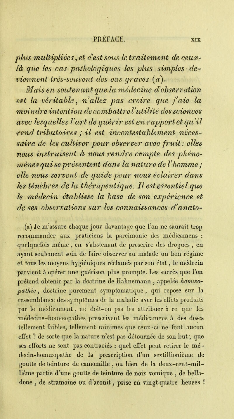 jjIus multipliées, et cest sous le traitement de ceux- là que les cas pathologiques les plus simples de- viennent très-souvent des cas graves [a). Mais en soutenant que la médecine d'observation est la véritable^ n allez pas croire que faie la moindre intention de combattre Vutilité des sciences avec lesquelles l'art de guérir est en rapport et quil rend tributaires ; il est incontestablement néces- saire de les cultiver pour observer avec fruit: elles nous instruisent à nous rendre cetmpte des phéno- mènes qui se présentent dans la nature de l'homme; elle nous servent de guide pour nous éclairer dans les ténèbres de la thérapeutique. Il est essentiel que le médecin établisse la base de son expérience et de ses observations sur les conjiaissances d'anato- (a) Je m'assure chaque jour davantage que l'on ne saurait trop recommander aux praticiens la parcimonie des médicarnens : quelquefois même en s'absîenant de prescrire des drogues , en ayant seulement soin de faire observer au malade un bon régime et tous les moyens hygiéniques réclamés par son état, le médecin parvient à opérer une guéi*ison plus prompte. Les succès que l'on prétend obtenir par la doctrine de Hahnemann , appelée homœo- pathie, doctrine purement symptomaiique, qui repose sur la ressemblance des symptômes de la maladie avec les effets produits par le médicament, ne doit-on pas les attribuer à ce que les médecins-^homœopathes prescrivent les médicarnens à des doses tellement faibles^ tellement minimes que ceux-ci ne font aucun elFet ? de sorte que la nature n'est pas détournée de son but \ que ses elForts ne sont pas contrariés : quel effet peut retirer le mé- decin-homœopathe de la prescription d'un sextillionième de goutte de teinture de camomille , ou bien de la deux-cent-mil- lième partie d^une goutte de teinture de noix vomique , de bella- done p de stramoine ou d^aconit, prise en vingt-quatre heures !