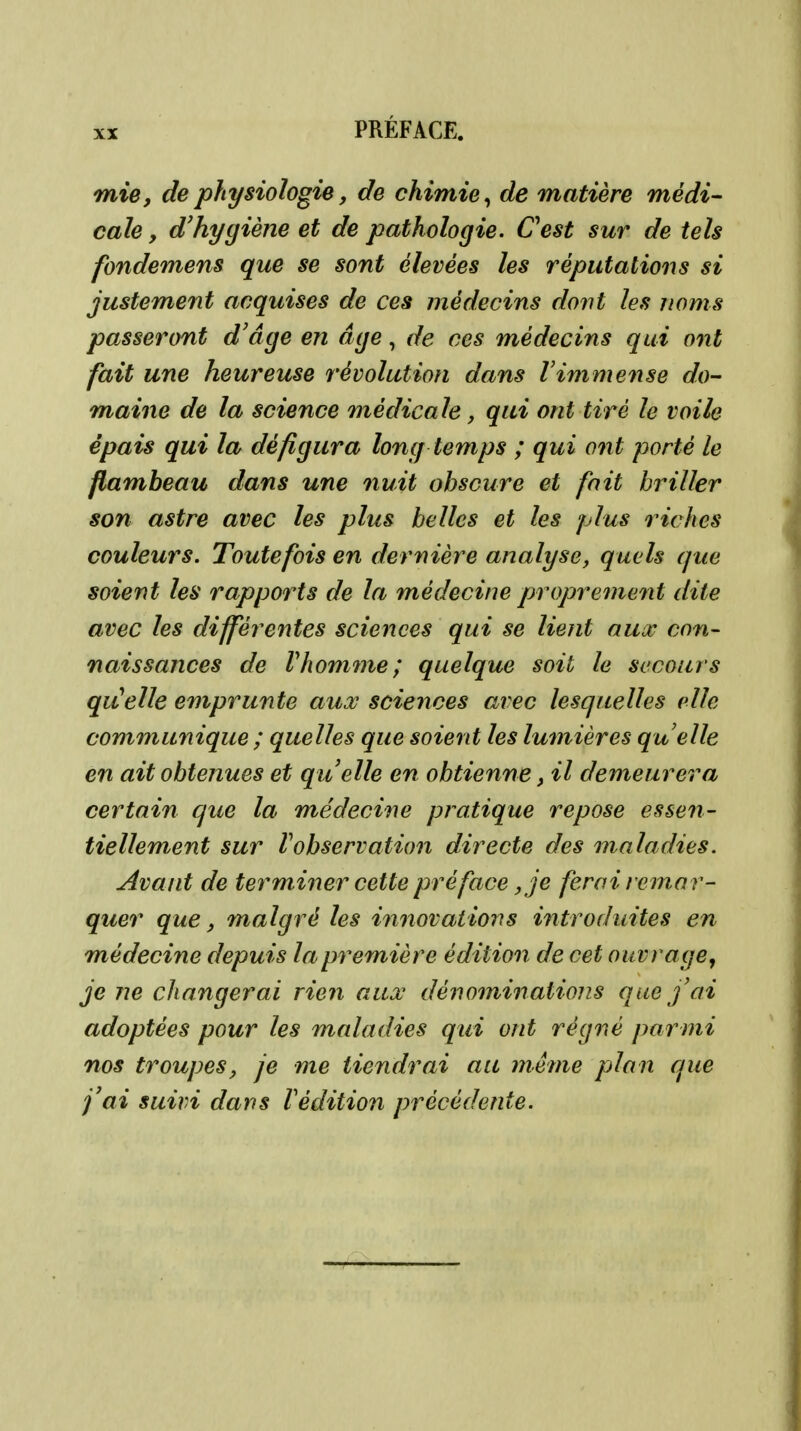 mie, de physiologie, de chimie^ de matière médi- cale y d'hygiène et de pathologie. Cest sur de tels fondemens que se sont élevées les réputations si justement acquises de ces médecins dont les noms passeront d'âge en âge, de ces médecins qui ont fait une heureuse révolution dans Vimmense do- maine de la science médicale, qui ont tiré le voile épais qui la défigura long temps ; qui ont porté le flambeau dans une nuit obscure et fait briller son astre avec les plus belles et les plus riches couleurs. Toutefois en dernière analyse, quels que soient les rapports de la médecine proprement dite avec les différentes sciences qui se lient aux con- naissances de rhomnie; quelque soit le secours qu'elle emprunte aux sciences avec lesquelles vile communique ; quelles que soient les lumières quelle en ait obtenues et quelle en obtienne, il demeurera certain que la médecine pratique repose essen- tiellement sur Vobservation directe des maladies. Avant de terminer cette préface, je ferai remar- quer que, malgré les innovations introduites en médecine depuis la première édition de cet ouvrage, je ne changerai rien aux dénominations que f ai adoptées pour les maladies qui ont régné parmi nos troupes, je me tiendrai au inéme plan que j'ai suivi dans Védition précédente.