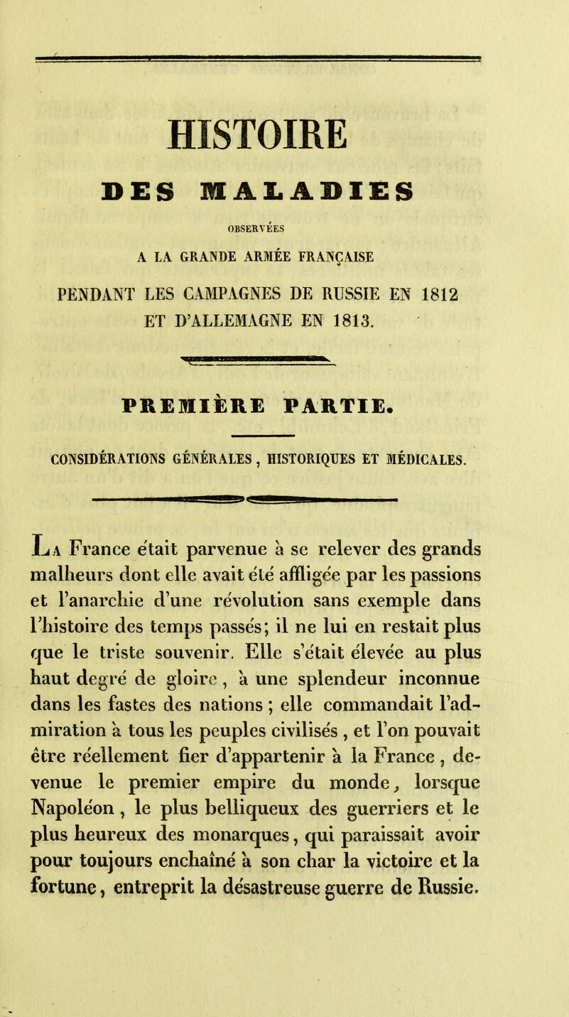 HISTOIRE DES niALADIES OBSERVÉES A LA GRANDE ARMÉE FRANÇAISE PENDANT LES CAMPAGNES DE RUSSIE EN 1812 ET D'ALLEMAGNE EN 1813. PREMIÈRE PARTIE. CONSIDÉRATIONS GÉNÉRALES , HISTORIQUES ET MÉDICALES. La France était parvenue à se relever des grands malheurs dont elle avait élë affligée par les passions et Fanarchie d'une révolution sans exemple dans ITiistoire des temps passes; il ne lui en restait plus que le triste souvenir. Elle s'était élevée au plus haut degré de gloire , à une splendeur inconnue dans les fastes des nations ; elle commandait l'ad- miration a tous les peuples civilisés , et l'on pouvait être réellement fier d'appartenir à la France , de- venue le premier empire du monde ^ lorscjue Napoléon , le plus bellicjueux des guerriers et le plus heureux des monarcpes, qui paraissait avoir pour toujours enchaîné a son char la victoire et la fortune, entreprit la désastreuse guerre de Russie.