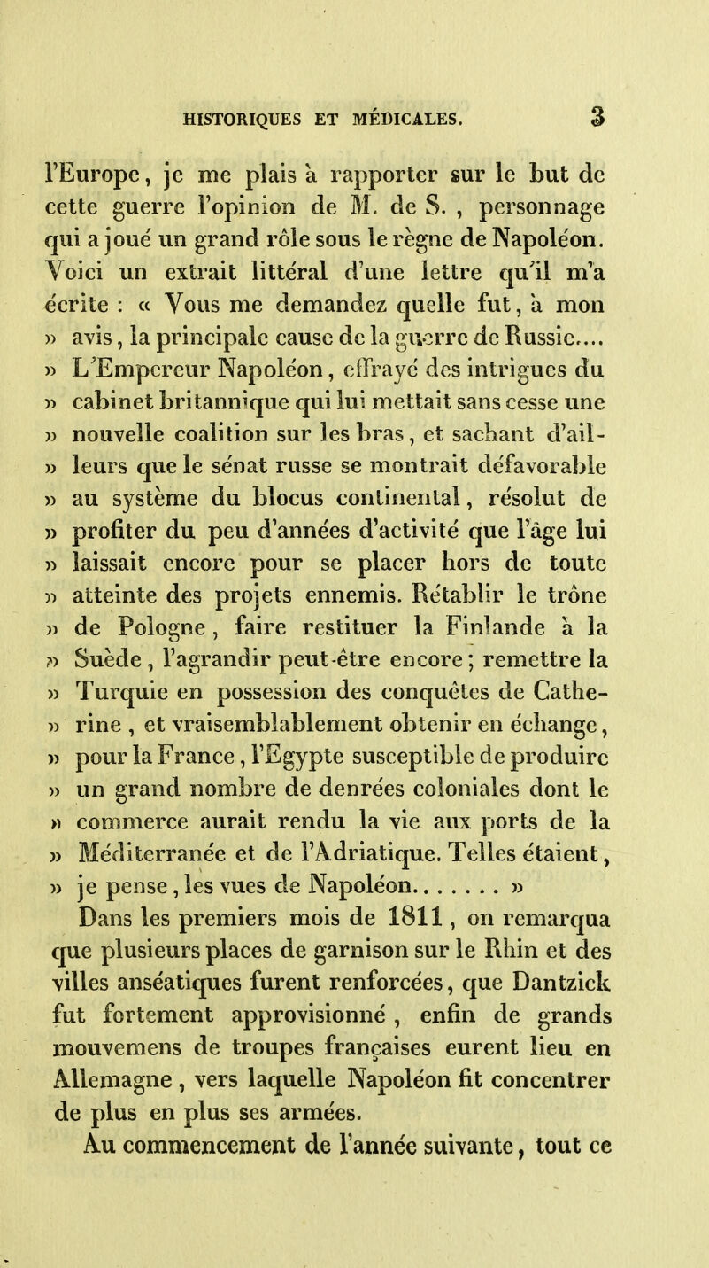 l'Europe, je me plais a rapporter sur le but de cette guerre l'opinion de M. de S. , personnage qui a joué un grand rôle sous le règne de Napoléon. Voici un extrait littéral d'une lettre qu'il m'a écrite : « Vous me demandez quelle fut, a mon )) avis, la principale cause de la guerre de Russie.... » L'Empereur Napoléon, effrayé des intrigues du )) cabinet britannique cjui lui mettait sans cesse une w nouvelle coalition sur les bras, et sachant d'ail- » leurs que le sénat russe se montrait défavorable » au système du blocus continental, résolut de » profiter du peu d'années d'activité que l'âge lui w laissait encore pour se placer hors de toute atteinte des projets ennemis. Rétablir le trône » de Pologne , faire restituer la Finlande à la ?) Suède , l'agrandir peut-être encore ; remettre la » Turquie en possession des conquêtes de Cathe- 7) rine , et vraisemblablement obtenir en échange, » pour la France, l'Egypte susceptible de produire )) un grand nombre de denrées coloniales dont le » commerce aurait rendu la vie aux ports de la )) Méditerranée et de l'Adriatique. Telles étaient, w je pense, les vues de Napoléon » Dans les premiers mois de 1811, on remarqua que plusieurs places de garnison sur le Rhin et des villes anséatiques furent renforcées, que Dantzick fut fortement approvisionné , enfin de grands mouvemens de troupes françaises eurent lieu en Allemagne , vers laquelle Napoléon fit concentrer de plus en plus ses armées. Au commencement de l'année suivante, tout ce