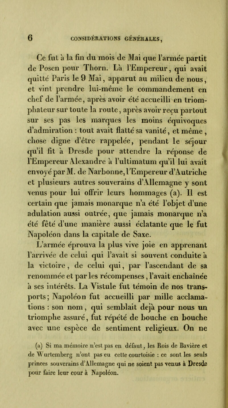 Ce fut à la fin du mois de Mai que l'armée partit de Posen pour Thorn. La l'Empereur, qui avait quitté Paris le 9 Mai, apparut au milieu de nous, et vint prendre lui-même le commandement en chef de l'armée, après avoir été accueilli en triom- phateur sur toute la route, après avoir reçu partout sur ses pas les marques les moins équivoques d'admiration : tout avait flatté sa vanité, et même , chose digne d'être rappelée, pendant le séjour qu'il fit a Dresde pour attendre la réponse de l'Empereur Â^lexandre a l'ultimatum qu'il lui avait envoyé par M. de Narbonne, l'Empereur d'Autriche et plusieurs autres souverains d'Allemagne y sont venus pour lui offrir leurs hommages (a). Il est certain que jamais monarque n'a été l'objet d'une adulation aussi outrée, que jamais monarque n'a été fêté d'une manière aussi éclatante que le fut Napoléon dans la capitale de Saxe. L'armée éprouva la plus vive joie en apprenant l'arrivée de celui qui l'avait si souvent conduite a la victoire , de celui qui, par l'ascendant de sa renommée et par les récompenses, l'avait enchaînée a ses intérêts. La Vistule fut témoin de nos trans- ports; Napoléon fut accueilli par mille acclama- tions : son nom, qui semblait déjà pour nous un triomphe assuré, fut répété de bouche en bouche avec une espèce de sentiment religieux. On ne (a) Si ma mémoire n'est pas en défaut, les Rois de Bavière et de Wurtemberg n'ont pas eu cette courtoisie : ce sont les seuls princes souverains d'Allemagne qui ne soient pas venus à Dresde pour faire leur cour à Napoléon.