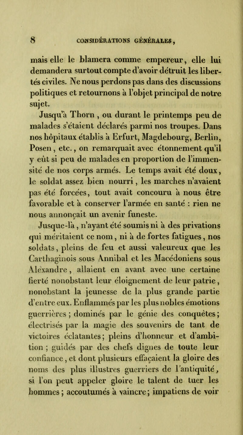 mais elle le blâmera comme empereur, elle lui demandera surtout compte d'avoir détruit les liber- tés civiles. Ne nous perdons pas dans des discussions politiques et retournons à l'objet principal de notre sujet. Jusqu'à Thorn , ou durant le printemps peu de malades s'étaient déclarés parmi nos troupes. Dans nos hôpitaux établis a Erfurt^ Magdebourg, Berlin, Posen , etc., on remarquait avec étonnement qu'il y eût si peu de malades en proportion de l'immen- sité de nos corps armés. Le temps avait été doux, le soldat assez bien nourri, les marches n'avaient pas été forcées, tout avait concouru à nous être favorable et à conserver l'armée en santé : rien ne nous annonçait un avenir funeste. Jusque-Ik, n'ayant été soumis ni à des privations qui méritaient ce nom, ni à de fortes fatigues, nos soldats, pleins de feu et aussi valeureux que les Carthaginois sous Annibal et les Macédoniens sous Alexandre , allaient en avant avec une certaine fierté nonobstant leur éloignement de leur patrie, nonobstant la jeunesse de la plus grande partie d'entre eux. Enflammés par les plus nobles émotions guerrières ; dominés par le génie des conquêtes ; électrisés par la magie des souvenirs de tant de victoires éclatantes; pleins d'honneur et d'ambi- tion ; guidés par des chefs dignes de toute leur confiance, et dont plusieurs effaçaient la gloire des noms des plus illustres guerriers de l'antiquité^ si l'on peut appeler gloire le talent de tuer les hommes ; accoutumés a vaincre ; impatiens de voir