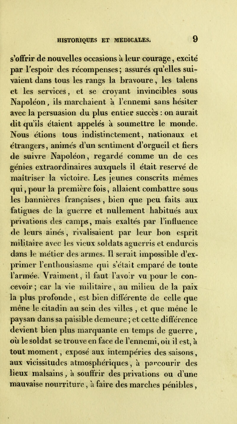 s'offrir de nouvelles occasions a leur courage, excite par lespoir des re'compenses; assures qu'elles sui- vaient dans tous les rangs la bravoure, les talens et les services, et se croyant invincibles sous Napoléon, ils marchaient a Fennemi sans hésiter avec la persuasion du plus entier succès : on aurait €lit qu'ils étaient appelés a soumettre le monde. Nous étions tous indistinctement, nationaux et étrangers, animés d'un sentiment d'orgueil et fiers de suivre Napoléon, regardé comme un de ces génies extraordinaires auxquels il était réservé de maîtriser la victoire. Les jeunes conscrits mêmes €|ui, pour la première fois, allaient combattre sous les bannières françaises, bien que peu faits aux fatigues de la guerre et nullement habitués aux privations des camps, mais exaltés par l'influence de leurs aines, rivalisaient par leur bon esprit militaire avec les vieux soldats aguerris et endurcis dans le métier des armes. Il serait impossible d'ex- primer l'enthousiasme qui s'était emparé de toute l'armée. Vraiment, il faut l'avoir vu pour le con- cevoir ; car la vie militaire, au milieu de la paix la plus profonde , est bien différente de celle que mène le ciladin au sein des villes , et que mène le paysan dans sa paisible demeure ; et cette différence devient bien plus marquante en temps de guerre , où le soldat se trouve en face de l'ennemi, oii il est, à tout moment, exposé aux intempéries des saisons, aux vicissitudes atmosphériques, à parcourir des lieux malsains, a souffrir des privations ou d'une mauvaise nourriture, a faire des marches pénibles,