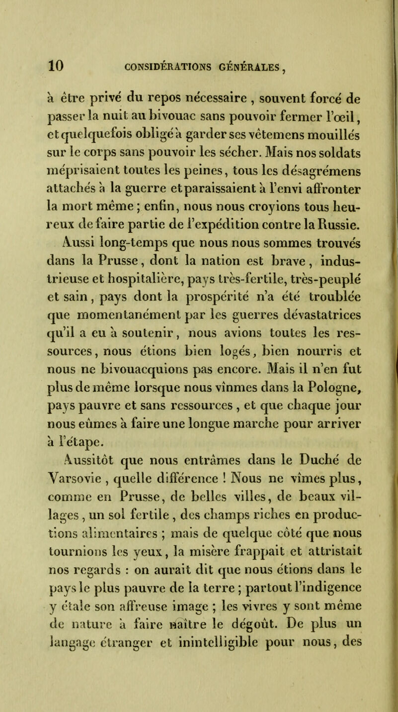 à être privé du repos nécessaire , souvent forcé de passer la nuit au bivouac sans pouvoir fermer l'œil, etquelquefois obligea garder ses vétemens mouillés sur le corps sans pouvoir les sécher. Mais nos soldats méprisaient toutes les peines, tous les désagrémens attachés à la guerre et paraissaient à l'envi affronter la mort même ; enfin, nous nous croyions tous heu- reux de faire partie de l'expédition contre la Russie. A-Ussi long-temps que nous nous sommes trouvés dans la Prusse, dont la nation est brave, indus- trieuse et hospitalière, pays très-fertile, très-peuplé et sain, pays dont la prospérité n'a été troublée que momentanément par les guerres dévastatrices qu'il a eu a soutenir, nous avions toutes les res- sources , nous étions bien logés, bien nourris et nous ne bivouacquions pas encore. Mais il n'en fut plus de même lorsque nous vînmes dans la Pologne, pays pauvre et sans ressources , et que chaque jour nous eûmes à faire une longue marche pour arriver à rétape. Aussitôt cjue nous entrâmes dans le Duché de Varsovie , quelle différence ! Nous ne vîmes plus, comme en Prusse, de belles villes, de beaux vil- lages , un sol fertile , des champs riches en produc- tions alimentaires ; mais de quelque côté que nous tournions les yeux, la misère frappait et attristait nos regards : on aurait dit que nous étions dans le pays le plus pauvre de la terre ; partout l'indigence y étale son affreuse image ; les vivres y sont même de nature à faire naître le dégoût. De plus un langage étranger et inintelligible pour nous, des