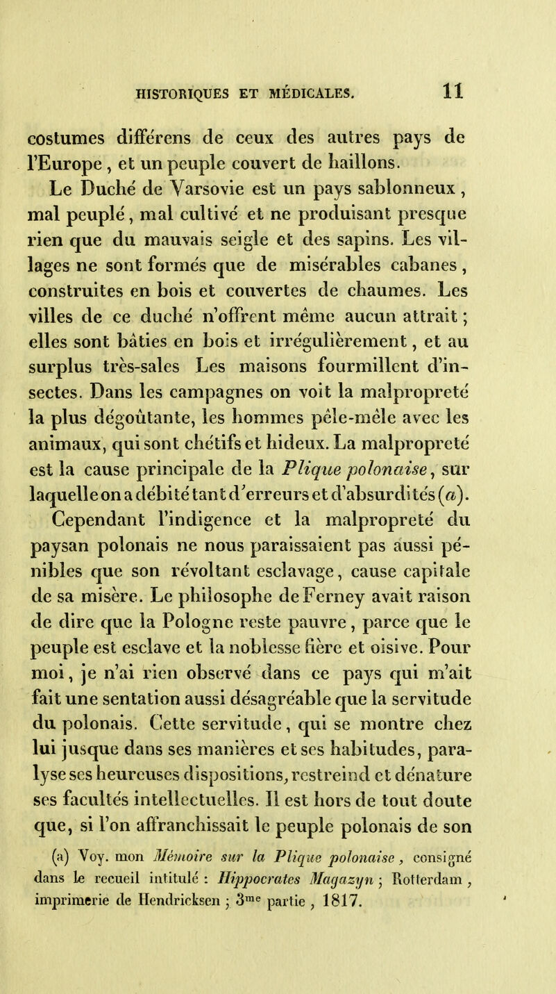 costumes diiFërens de ceux des autres pays de l'Europe , et un peuple couvert de haillons. Le Duché de Varsovie est un pays sablonneux, mal peuple, mal cultivé et ne produisant presque rien que du mauvais seigle et des sapins. Les vil- lages ne sont formés que de misérables cabanes , construites en bois et couvertes de chaumes. Les villes de ce duché n'offrent même aucun attrait ; elles sont bâties en bois et irrégulièrement, et au surplus très-sales Les maisons fourmillent d'in- sectes. Dans les campagnes on voit la malpropreté la plus dégoûtante, les hommes péle-méle avec les animaux, qui sont chétifs et hideux. La malpropreté est la cause principale de la Plique polonaise^ sur laquelle on a débité tant d'erreurs et d'absurdités {a). Cependant l'indigence et la malpropreté du paysan polonais ne nous paraissaient pas aussi pé- nibles que son révoltant esclavage, cause capitale de sa misère. Le philosophe deFerney avait raison de dire que la Pologne reste pauvre, parce que le peuple est esclave et la noblesse fière et oisive. Pour moi, je n'ai rien observé dans ce pays qui m'ait fait une sentation aussi désagréable que la servitude du polonais. Cette servitude, qui se montre chez lui jusque dans ses manières et ses habitudes, para- lyse ses heureuses dispositionS;,restreind et dénature ses facultés intellectuelles. 11 est hors de tout doute que, si l'on affranchissait le peuple polonais de son (a) Yoy. mon Mémoire sur la Plique polonaise, consigné dans le recueil intitulé : Hippocrates Magazyn • Rotterdam , imprimerie de Hendricksen • 3™« partie , 1817.
