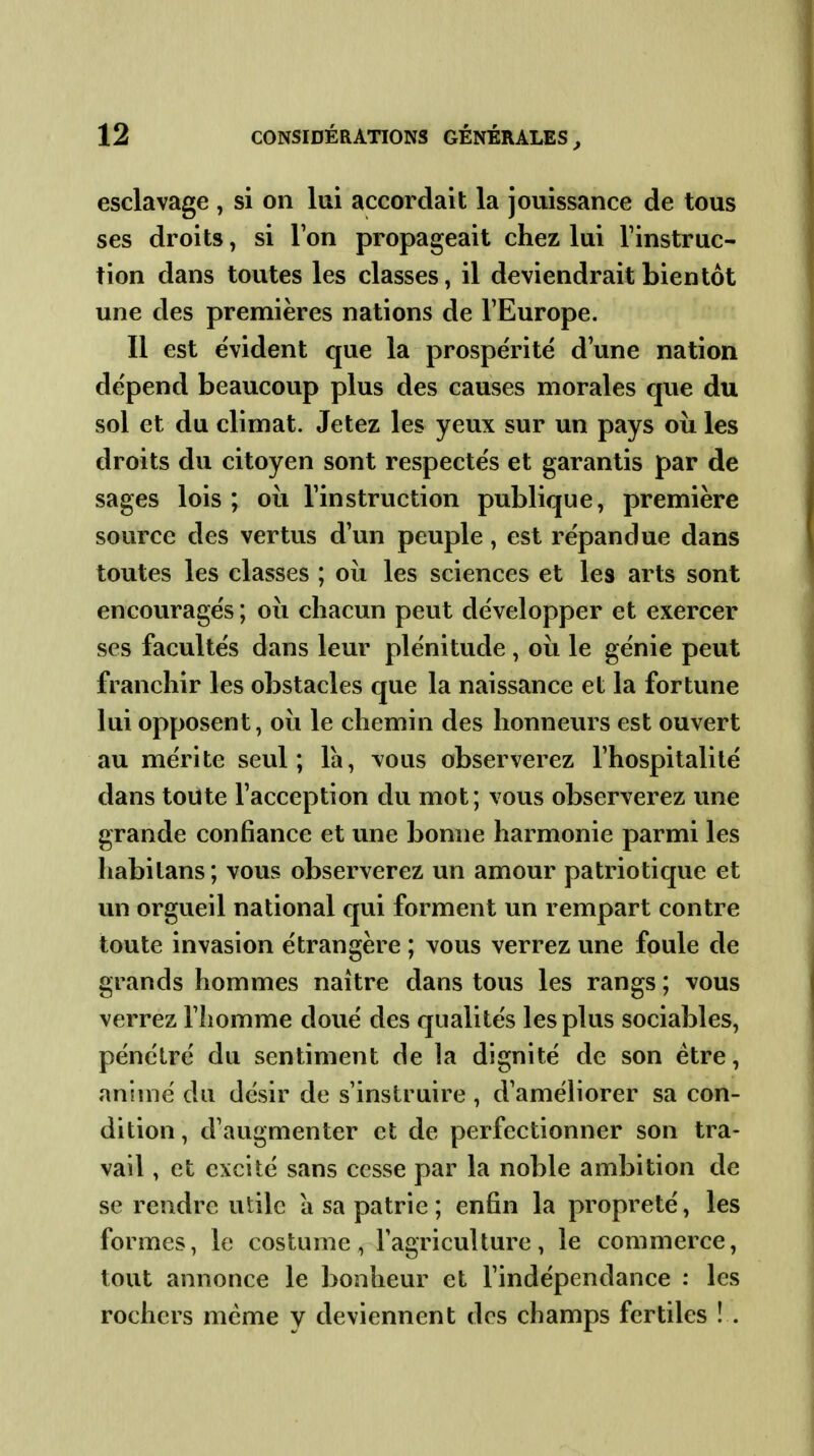 esclavage , si on lui accordait la jouissance de tous ses droits, si Ton propageait chez lui l'instruc- tion dans toutes les classes, il deviendrait bientôt une des premières nations de l'Europe. Il est évident que la prospérité d'une nation dépend beaucoup plus des causes morales que du sol et du climat. Jetez les yeux sur un pays où les droits du citoyen sont respectés et garantis par de sages lois; oii l'instruction publique, première source des vertus d'un peuple, est répandue dans toutes les classes ; où les sciences et les arts sont encouragés ; oii chacun peut développer et exercer ses facultés dans leur plénitude , où le génie peut franchir les obstacles que la naissance et la fortune lui opposent, où le chemin des honneurs est ouvert au mérite seul; là, vous observerez l'hospitalité dans toute l'acception du mot; vous observerez une grande confiance et une bonne harmonie parmi les habitans; vous observerez un amour patriotique et un orgueil national qui forment un rempart contre toute invasion étrangère ; vous verrez une foule de grands hommes naître dans tous les rangs ; vous verrez l'homme doué des qualités les plus sociables, pénétré du sentiment de la dignité de son être, animé du désir de s'instruire, d'améliorer sa con- dition , d'augmenter et de perfectionner son tra- vail , et excité sans cesse par la noble ambition de se rendre utile a sa patrie ; enfin la propreté, les formes, le costume, l'agriculture, le commerce, tout annonce le bonheur et l'indépendance : les rochers même y deviennent des champs fertiles ! .