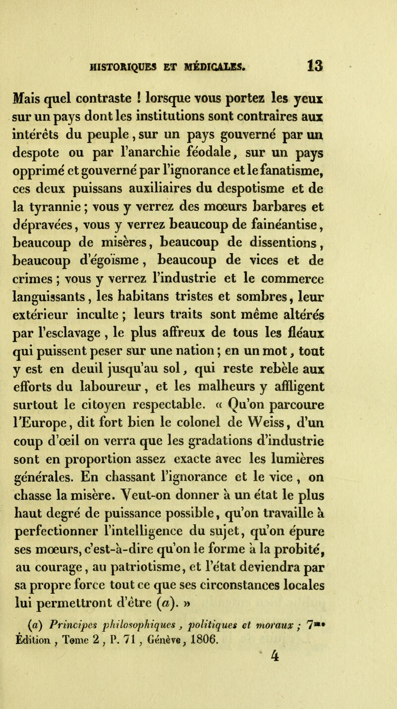 Mais quel contraste ! lorsque vous portez les yeux sur un pays dont les institutions sont contraires aux intérêts du peuple , sur un pays gouverné par un despote ou par Fanarchie féodale, sur un pays opprimé et gouverné par Tignorance et le fanatisme, ces deux puissans auxiliaires du despotisme et de la tyrannie ; vous y verrez des moeurs barbares et dépravées, vous y verrez beaucoup de fainéantise, beaucoup de misères, beaucoup de dissentions, beaucoup d egoïsme, beaucoup de vices et de crimes ; vous y verrez l'industrie et le commerce languissants, les habitans tristes et sombres, leur extérieur inculte ; leurs traits sont même altérés par Fesclavage , le plus affreux de tous les fléaux qui puissent peser sur une nation ; en un mot, tout y est en deuil jusqu'au sol, qui reste rebèle aux efforts du laboureur, et les malheurs y affligent surtout le citoyen respectable. « Qu'on parcoure l'Europe, dit fort bien le colonel de Weiss, d'un coup d'oeil on verra que les gradations d'industrie sont en proportion assez exacte avec les lumières générales. En chassant l'ignorance et le vice, on chasse la misère. Veut-on donner à un état le plus haut degré de puissance possible, qu'on travaille à perfectionner l'intelligence du sujet, qu'on épure ses moeurs, c'est-à-dire qu'on le forme a la probité, au courage, au patriotisme, et l'état deviendra par sa propre force tout ce que ses circonstances locales lui permettront d'être {a), » (a) Principes philosophiques , politiques et moraux ; 7*» Édition , T©me 2, P. 71, Gimève; 1806. 4