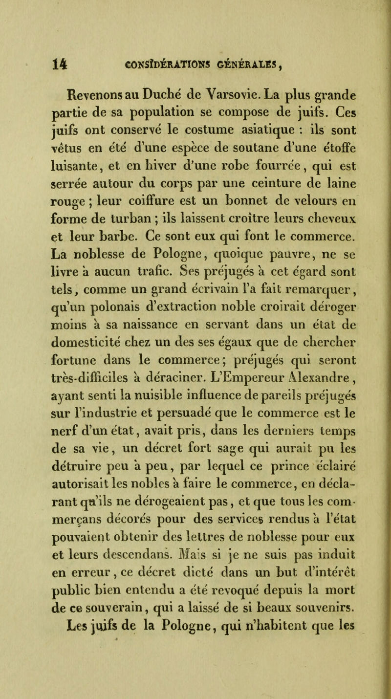 Revenons au Duché de Varsovie. La plus grande partie de sa population se compose de juifs. Ces juifs ont conservé le costume asiatique : ils sont vêtus en été d'une espèce de soutane d'une étoflPe luisante, et en hiver d'une robe fourrée, qui est serrée autour du corps par une ceinture de laine rouge ; leur coiffure est un bonnet de velours en forme de turban ; ils laissent croître leurs cheveux et leur barbe. Ce sont eux qui font le commerce. La noblesse de Pologne, quoique pauvre, ne se livre a aucun trafic. Ses préjugés a cet égard sont tels, comme un grand écrivain Ta fait remarquer, qu'un polonais d'extraction noble croirait déroger moins à sa naissance en servant dans un état de domesticité chez un des ses égaux que de chercher fortune dans le commerce ; préjugés qui seront très-difficiles à déraciner. L'Empereur Alexandre , ayant senti la nuisible influence de pareils préjugés sur l'industrie et persuadé que le commerce est le nerf d'un état, avait pris, dans les derniers temps de sa vie, un décret fort sage qui aurait pu les détruire peu a peu, par lequel ce prince éclairé autorisait les nobles a faire le commerce, en décla- rant qu'ils ne dérogeaient pas, et que tous les corn- merçans décorés pour des services rendus a l'état pouvaient obtenir des lettres de noblesse pour eux et leurs descendans. Ma's si je ne suis pas induit en erreur, ce décret dicté dans un but d'intérêt public bien entendu a été révoqué depuis la mort de ce souverain, qui a laissé de si beaux souvenirs. Les juifs de la Pologne, qui n'habitent que les