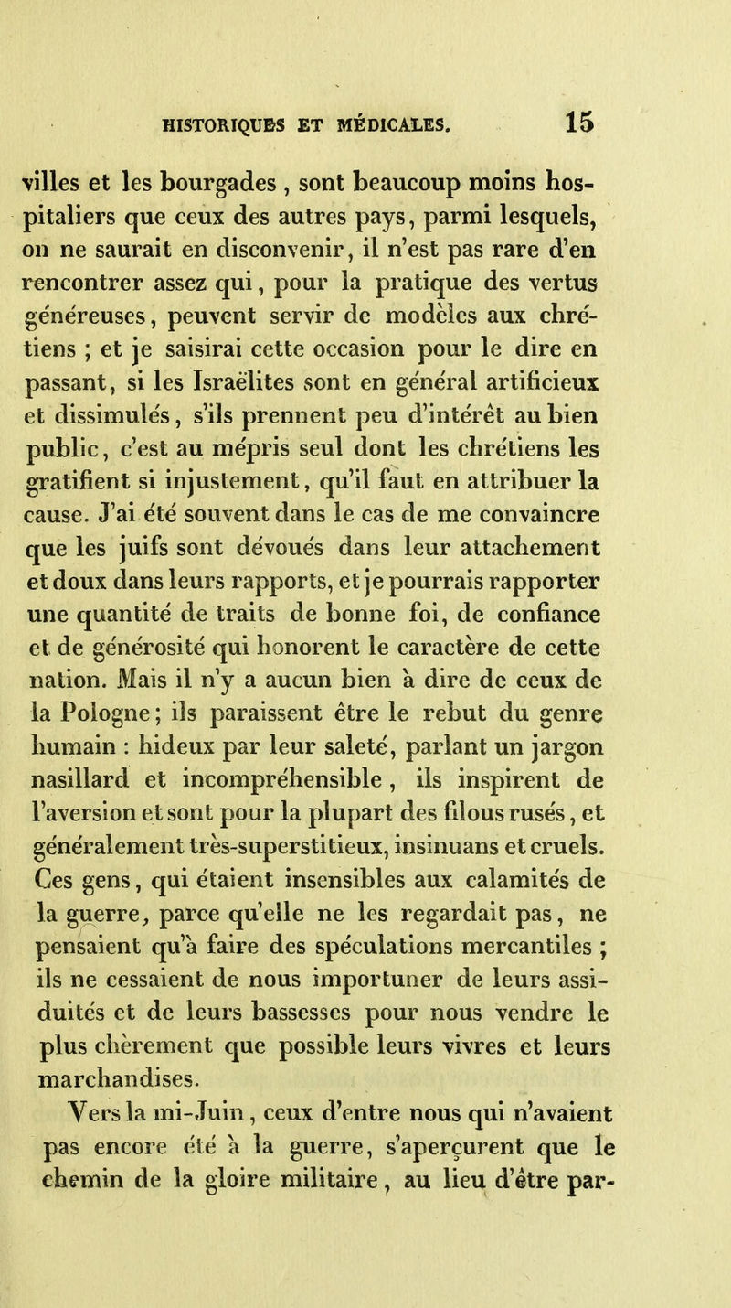 villes et les bourgades , sont beaucoup moins hos- pitaliers que ceux des autres pays, parmi lesquels, on ne saurait en disconvenir, il n'est pas rare d'en rencontrer assez qui, pour la pratique des vertus généreuses, peuvent servir de modèles aux chre'- tiens ; et je saisirai cette occasion pour le dire en passant, si les Israélites sont en général artificieux et dissimulés, s'ils prennent peu d'intérêt au bien public, c'est au mépris seul dont les chrétiens les gratifient si injustement, qu'il faut en attribuer la cause. J'ai été souvent dans le cas de me convaincre que les juifs sont dévoués dans leur attachement et doux dans leurs rapports, et je pourrais rapporter une quantité de traits de bonne foi, de confiance et de générosité qui honorent le caractère de cette nation. iMais il n'y a aucun bien à dire de ceux de la Pologne ; ils paraissent être le rebut du genre humain : hideux par leur saleté, parlant un jargon nasillard et incompréhensible , ils inspirent de l'aversion et sont pour la plupart des filous rusés, et généralement très-superstitieux, insinuans éternels. Ces gens, qui étaient insensibles aux calamités de la guerre, parce qu'elle ne les regardait pas, ne pensaient qu'a faire des spéculations mercantiles ; ils ne cessaient de nous importuner de leurs assi- duités et de leurs bassesses pour nous vendre le plus chèrement que possible leurs vivres et leurs marchandises. Vers la mi-Juin, ceux d'entre nous qui n'avaient pas encore été a la guerre, s'aperçurent que le chemin de la gloire militaire, au lieu d'être par-