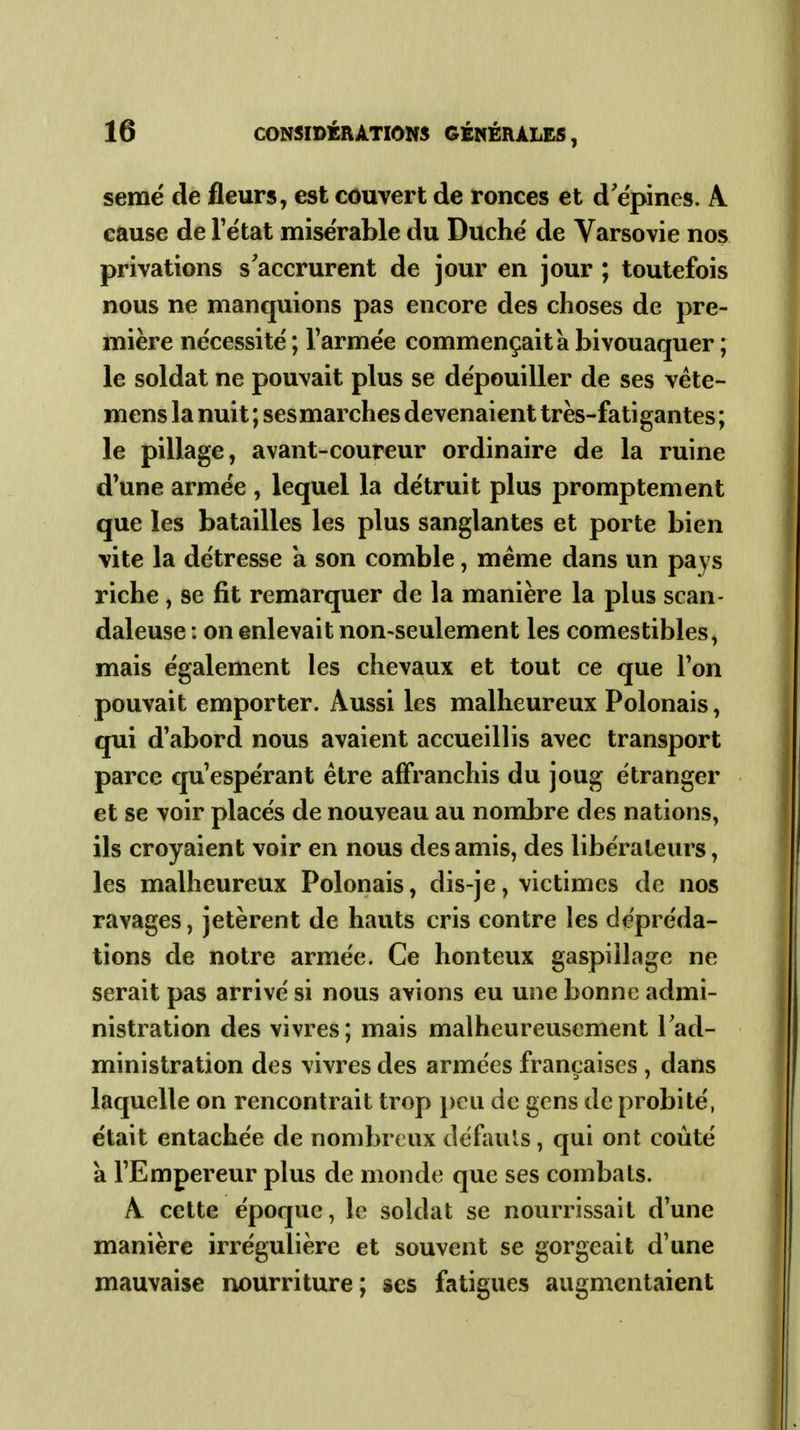 semé de fleurs, est couvert de ronces et d'épines. A cause de l'ëtat misérable du Duché de Varsovie nos privations s'accrurent de jour en jour ; toutefois nous ne manquions pas encore des choses de pre- mière nécessite ; Tarme'e commençait à bivouaquer ; le soldat ne pouvait plus se dépouiller de ses véte- mens la nuit ; ses marches devenaient très-fatigantes ; le pillage, avant-coureur ordinaire de la ruine d'une armée , lequel la détruit plus promptement que les batailles les plus sanglantes et porte bien vite la détresse a son comble, même dans un pays riche, se fit remarquer de la manière la plus scan- daleuse : on enlevait non-seulement les comestibles, mais également les chevaux et tout ce que Ton pouvait emporter. Aussi les malheureux Polonais, qui d'abord nous avaient accueillis avec transport parce qu'espérant être affranchis du joug étranger et se voir placés de nouveau au nombre des nations, ils croyaient voir en nous des amis, des libérateurs, les malheureux Polonais, dis-je, victimes de nos ravages, jetèrent de hauts cris contre les dépréda- tions de notre armée. Ce honteux gaspillage ne serait pas arrivé si nous avions eu une bonne admi- nistration des vivres ; mais malheureusement l'ad- ministration des vivres des armées françaises , dans laquelle on rencontrait trop peu de gens de probité, était entachée de nombreux défauls, qui ont coûté à l'Empereur plus de monde que ses combats. A cette époque, le soldat se nourrissait d'une manière irrégulière et souvent se gorgeait d'une mauvaise nourriture; ses fatigues augmentaient