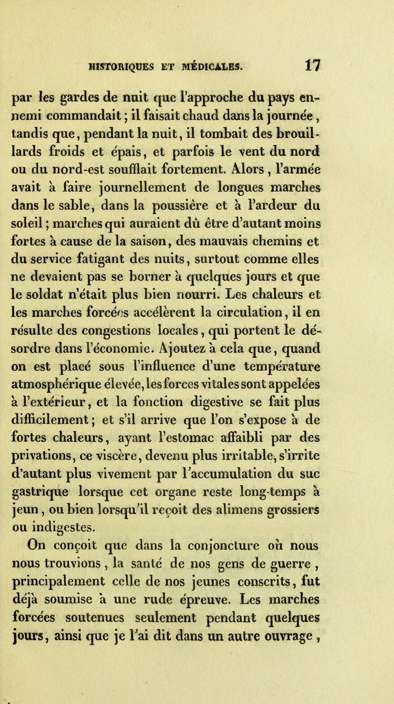 par les gardes de nuit que l'approche du pays en- nemi commandait ; il faisait chaud dans la journée, tandis que, pendant la nuit, il tombait des brouil- lards froids et épais, et parfois le vent du nord ou du nord-est soufflait fortement. Mors , Farmëe avait à faire journellement de longues marches dans le sable, dans la poussière et à Tardeur du soleil ; marches qui auraient dû être d'autant moins fortes à cause de la saison, des mauvais chemins et du service fatigant des nuits, surtout comme elles ne devaient pas se borner a quelques jours et que le soldat n'était plus bien nourri. Les chaleurs et les marches forcéf^s accélèrent la circulation, il en résulte des congestions locales, qui portent le dé- sordre dans l'économie. Ajoutez a cela que, quand on est placé sous l'influence d'une température atmosphérique élevée, les forces vitales sont appelées à l'extérieur, et la fonction digestive se fait plus difficilement ; et s'il arrive que l'on s'expose a de fortes chaleurs, ayant l'estomac affaibli par des privations, ce viscère, devenu plus irritable, s'irrite d'autant plus vivement par Taccumulation du suc gastrique lorsque cet organe reste long-temps à jeun, ou bien lorsqu'il reçoit des alimens grossiers ou indigestes. On conçoit que dans la conjoncture où nous nous trouvions , la santé de nos gens de guerre , principalement celle de nos jeunes conscrits, fut déjà soumise a une rude épreuve. Les marches forcées soutenues seulement pendant quelques jours, ainsi que je l'ai dit dans un autre ouvrage ,
