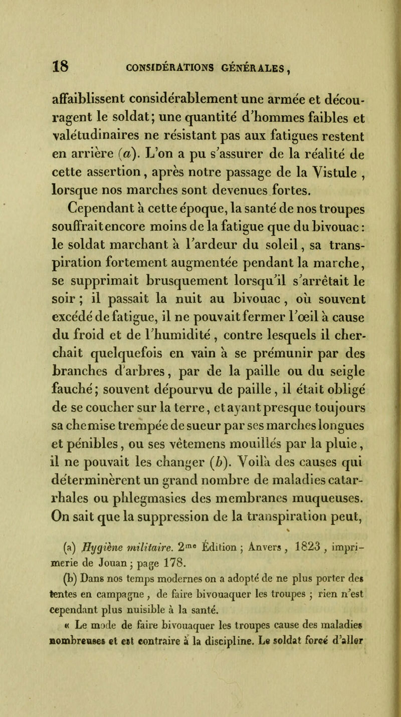 affaiblissent considérablement une armée et décou- ragent le soldat; une quantité d'hommes faibles et valétudinaires ne résistant pas aux fatigues restent en arrière (a). L'on a pu s'assurer de la réalité de cette assertion, après notre passage de la Vistule , lorsque nos marches sont devenues fortes. Cependant a cette époque, la santé de nos troupes souffrait encore moins de la fatigue que du bivouac : le soldat marchant à Tardeur du soleil, sa trans- piration fortement augmentée pendant la marche, se supprimait brusquement lorsqu'il s'arrêtait le soir ; il passait la nuit au bivouac, oii souvent excédé de fatigue, il ne pouvait fermer l'œil a cause du froid et de l'humidité , contre lesquels il cher- chait quelquefois en vain à se prémunir par des branches d'arbres, par de la paille ou du seigle fauché; souvent dépourvu de paille, il était obligé de se coucher sur la terre, et ayant presque toujours sa chemise trempée de sueur par ses marches longues et pénibles, ou ses vétemens mouillés par la pluie, il ne pouvait les changer (/>). Voila des causes qui déterminèrent un grand nombre de maladies catar- rhales ou phlegmasies des membranes muqueuses. On sait que la suppression de la transpiration peut, (a) Hygiène militaire. 2'' Édition ; Anvers , 1823 , impri- merie de Jouan- page 178. (b) Dans nos temps modernes on a adopté de ne plus porter des tentes en campagne , de faire bivouaquer les troupes j rien n^est cependant plus nuisible à la santé. « Le mode de faire bivouaquer les troupes cause des maladies Bombreuses et est contraire à la discipline. Le soldat forcé d'aller