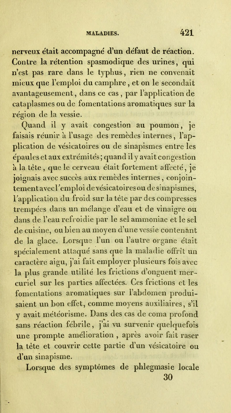 nerveux e'tait accompagné d'un défaut de réaction. Contre la rétention spasmodique des urines, qui n'est pas rare dans le typhus , rien ne convenait mieux que l'emploi du camphre, et on le secondait avantageusement, dans ce cas , par l'application de cataplasmes ou de fomentations aromatiques sur la région de la vessie. Quand il y avait congestion au poumon, je faisais réunir a l'usage des remèdes internes, l'ap- plication de vésicatoires ou de sinapismes entre les épaules et aux extrémités ; quand il y avait congestion a la téte , c[ue le cerveau était fortement affecté, je joignais avec succès aux remèdes internes, conjoin- tement avccFemploi devésicatoiresQU de sinapismes, Tapplication du froid sur la téte par des compresses trempées dans un méiange d'eau et de vinaigre ou dans de l'eau refroidie par le sel ammoniac et le sel de cuisine, ou bien au moyen d'une vessie contenant de la glace. Lorsque l'un ou l'autre organe était spécialement attaqué sans que la maladie offrit vm caractère aigu, j'ai fait employer plusieurs fois avec la plus grande utilité les frictions d'onguent mer- curiel sur les parties affectées. Ces frictions et les fomentations aromatiques sur l'abdomen produi- saient un bon effet, comme moyens auxiliaires, s'il y avait météorisme. Dans des cas de coma profond sans réaction fébrile, j'ai vu survenir quelquefois une prompte amélioration , après avoir fait raser la téte et couvrir cette partie d'un vésicatoire ou d'un sinapisme. Lorsque des symptômes de phlegmasie locale 30