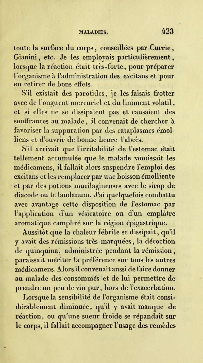 toute la surface du corps, conseille'es par Currie, Gianini, etc. Je les employais particulièrement, lorsque la re'actioo était très-forte, pour préparer l'organisme a l'administration des excitans et pour en retirer de bons effets. S'il existait des parotides, je les faisais frotter avec de l'onguent mercuriel et du liniment volatil, et si elles ne se dissipaient pas et causaient des souffrances au malade, il convenait de chercher à favoriser la suppuration par des cataplasmes émol- liens et d'ouvrir de bonne heure l'abcès. S'il arrivait que l'irritabilité de l'estomac était tellement accumulée que le malade vomissait les médicamens^ il fallait alors suspendre l'emploi des excitans et les remplacer par une boisson émolliente et par des potions mucilagineuses avec le sirop de diacode ou le laudanum. J'ai quelquefois combattu avec avantage cette disposition de l'estomac par l'application d'un vésicatoire ou d'un emplâtre aromatique camphré sur la région épigastrique. Aussitôt que la chaleur fébrile se dissipait, qu'il y avait des rémissions très-marquées, la décoction de quinquina, administrée pendant la rémission, paraissait mériter la préférence sur tous les autres médicamens. Alors il convenait aussi de faire donner au malade des consommés et de lui permettre de prendre un peu de vin pur, hors de l'exacerbation. Lorsque la sensibilité de l'organisme était consi- dérablement diminuée, qu'il y avait manque de réaction, ou qu'une sueur froide se répandait sur le corps, il fallait accompagner l'usage des remèdes
