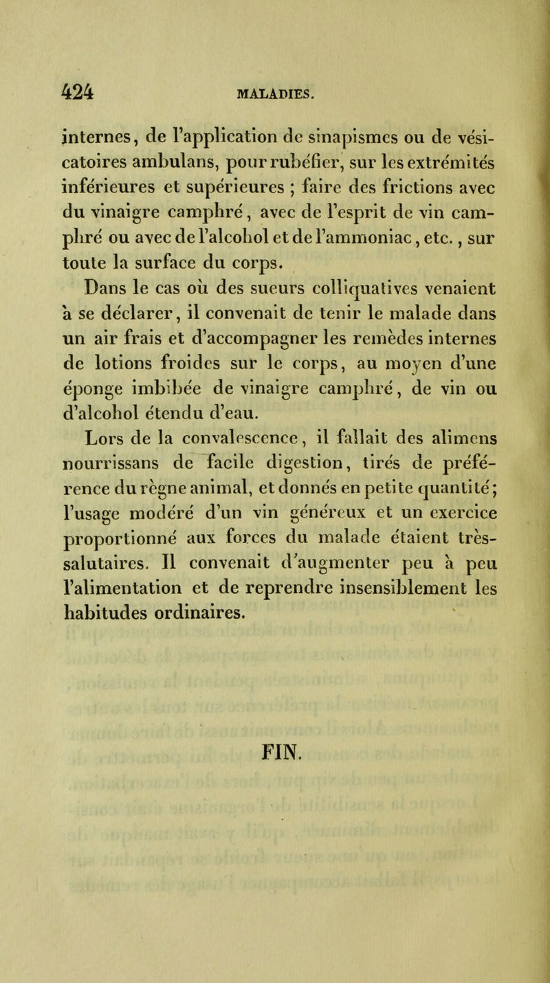 internes, de Tapplication de sinapismes ou de vési- catoires ambulans, pour rubéfier, sur lesextre'mite's inférieures et supérieures ; faire des frictions avec du vinaigre camphré, avec de l'esprit de vin cam- phré ou avec de l'alcohol et de Tammoniac, etc., sur toute la surface du corps. Dans le cas oii des sueurs coUiqualives venaient a se déclarer, il convenait de tenir le malade dans un air frais et d'accompagner les remèdes internes de lotions froides sur le corps, au moyen d'une éponge imbibée de vinaigre camphré, de vin ou d'alcohol étendu d'eau. Lors de la convalescence, il fallait des alimens nourrissans de facile digestion, tirés de préfé- rence du règne animal, et donnés en petite quantité; l'usage modéré d'un vin généreux et un exercice proportionné aux forces du malade étaient très- salutaires. Il convenait d'augmenter peu a peu l'alimentation et de reprendre insensiblement les habitudes ordinaires. FIN.