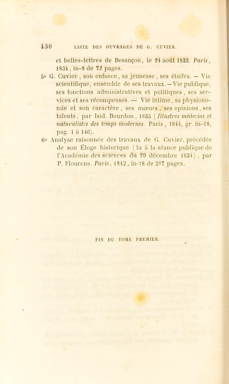 et belles-lettres de Besançon, le 24 août 1833. Paris, 1834 , in-8 de 72 pages. 5° G. Cuvier , son enfance, sa jeunesse, ses études. — Vie scientifique, ensemble de ses travaux. —Vie publique, ses fonctions administratives et politiques, ses ser- vices et ses récompenses. — Vie intime, sa physiono- mie et son caractère, ses mœurs . ses opinions, ses talents, par Isid. Bourdon, 1835 ( Illustres médecins et naturalistes des temps modernes. Paris , 1844, gr. in—18, pag. 1 à 14G). G° Analyse raisonnée des travaux de G. Cuvier, précédée de son Eloge historique (lu à la séance publique de l'Académie des sciences du 29 décembre 183i), par P. Flourens. Paris, 1842, in-18 de 287 pages. FIN DU TOME PREMIER.
