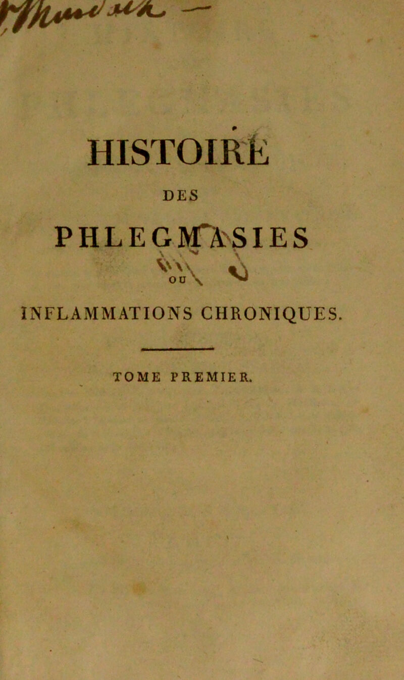 HISTOIRE DES PHLEGM>SIES V\ «\ ou \ ^ INFLAMMATIONS CHRONIQUES. TOME PREMIER.