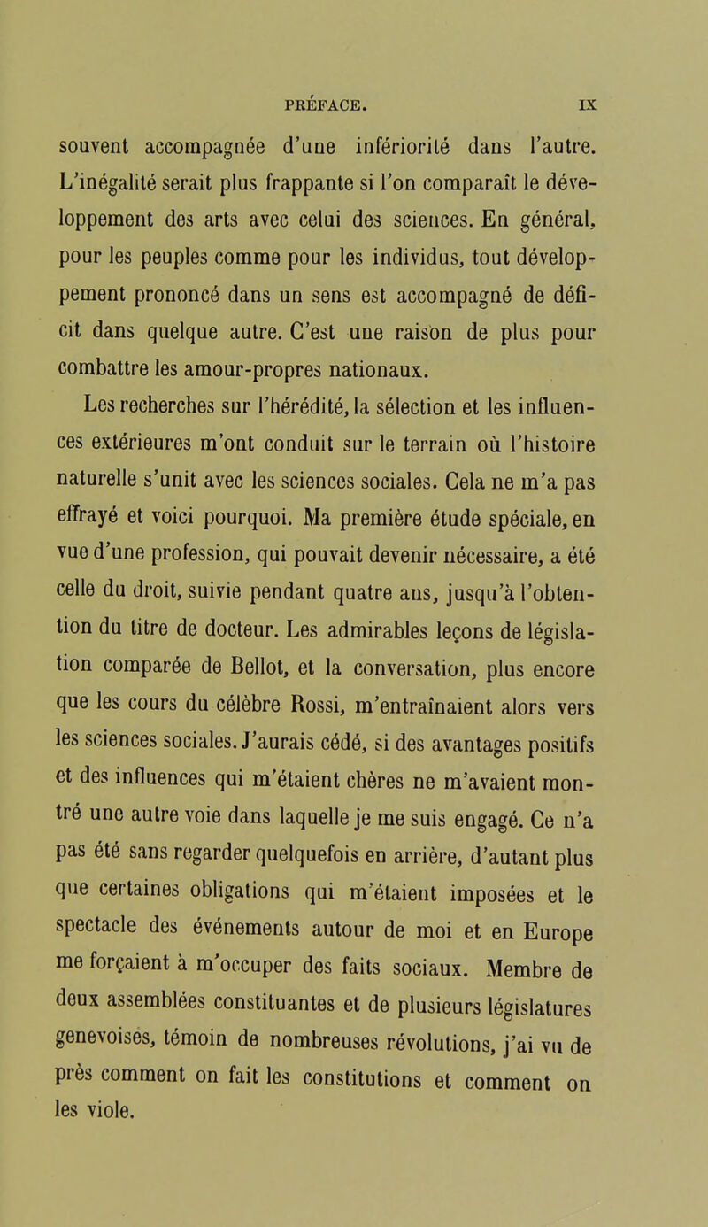 souvent accompagnée d'une infériorité dans l'autre. L'inégalité serait plus frappante si l'on comparaît le déve- loppement des arts avec celui des sciences. En général, pour les peuples comme pour les individus, tout dévelop' pement prononcé dans un sens est accompagné de défi- cit dans quelque autre. C'est une raison de plus pour combattre les amour-propres nationaux. Les recherches sur l'hérédité, la sélection et les influen- ces extérieures m'ont conduit sur le terrain où l'histoire naturelle s'unit avec les sciences sociales. Gela ne m'a pas effrayé et voici pourquoi. Ma première étude spéciale, en vue d'une profession, qui pouvait devenir nécessaire, a été celle du droit, suivie pendant quatre ans, jusqu'à l'obten- tion du litre de docteur. Les admirables leçons de législa- tion comparée de Bellot, et la conversation, plus encore que les cours du célèbre Rossi, m'entraînaient alors vers les sciences sociales. J'aurais cédé, si des avantages positifs et des influences qui m'étaient chères ne m'avaient mon- tré une autre voie dans laquelle je me suis engagé. Ce n'a pas été sans regarder quelquefois en arrière, d'autant plus que certaines obligations qui m'étaient imposées et le spectacle des événements autour de moi et en Europe me forçaient à ra'occuper des faits sociaux. Membre de deux assemblées constituantes et de plusieurs législatures genevoises, témoin de nombreuses révolutions, j'ai vu de près comment on fait les constitutions et comment on les viole.