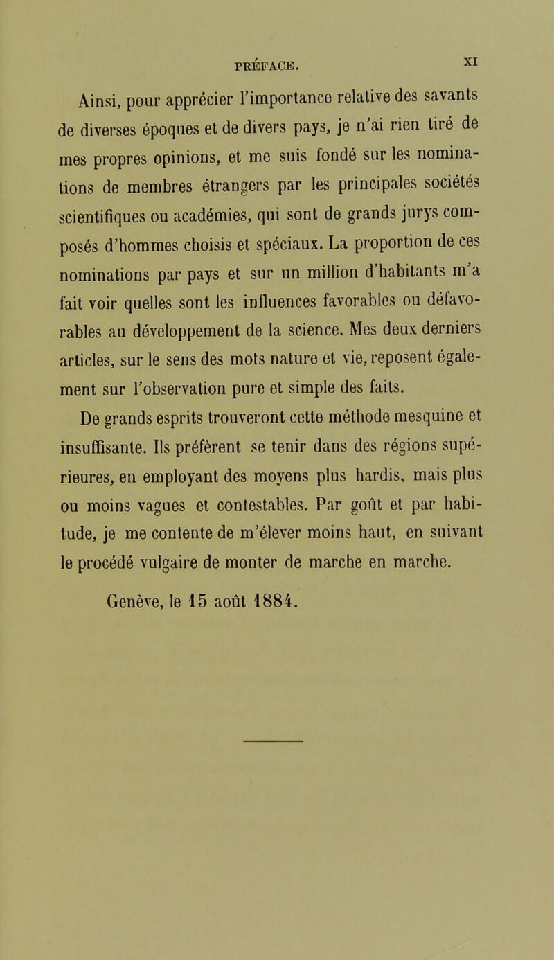 Ainsi, pour apprécier l'importance relative des savants de diverses époques et de divers pays, je n'ai rien tiré de mes propres opinions, et me suis fondé sur les nomina- tions de membres étrangers par les principales sociétés scientifiques ou académies, qui sont de grands jurys com- posés d'hommes choisis et spéciaux. La proportion de ces nominations par pays et sur un million d'habitants m'a fait voir quelles sont les influences favorables ou défavo- rables au développement de la science. Mes deux derniers articles, sur le sens des mois nature et vie, reposent égale- ment sur l'observation pure et simple des faits. De grands esprits trouveront cette méthode mesquine et insuffisante. Ils préfèrent se tenir dans des régions supé- rieures, en employant des moyens plus hardis, mais plus ou moins vagues et contestables. Par goût et par habi- tude, je me contente de m'élever moins haut, en suivant le procédé vulgaire de monter de marche en marche. Genève, le 15 août 1884.
