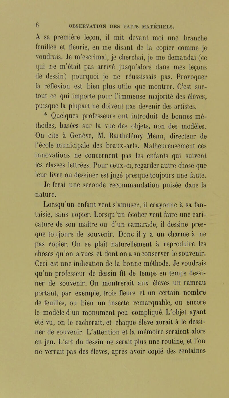 A sa première leçon, il mit devant moi une branche feuillée et fleurie, en me disant de la copier comme je voudrais. Je m'escrimai, je cherchai, je me demandai (ce qui ne m'était pas arrivé jusqu'alors dans mes leçons de dessin) pourquoi je ne réussissais pas. Provoquer la réflexion est bien plus utile que montrer. C'est sur- tout ce qui importe pour l'immense majorité des élèves, puisque la plupart ne doivent pas devenir des artistes. * Quelques professeurs ont introduit de bonnes mé- thodes, basées sur la vue des objets, non des modèles. On cite à Genève, M. Barthélémy Menn, directeur de l'école municipale des beaux-arts. Malheureusement ces innovations ne concernent pas les enfants qui suivent les classes lettrées. Pour ceux-ci, regarder autre chose que leur livre ou dessiner est jugé presque toujours une faute. Je ferai une seconde recommandation puisée dans la nature. Lorsqu'un enfant veut s'amuser, il crayonne à sa fan- taisie, sans copier. Lorsqu'un écolier veut faire une cari- cature de son maître ou d'un camarade, il dessine pres- que toujours de souvenir. Donc il y a un charme à ne pas copier. On se plaît naturellement à reproduire les choses qu'on a vues et dont on a su conserver le souvenir. Ceci est une indication de la bonne méthode. Je voudrais qu'un professeur de dessin fît de temps en temps dessi- ner de souvenir. On montrerait aux élèves un rameau portant, par exemple, trois fleurs et un certain nombre de feuilles, ou bien un insecte remarquable, ou encore le modèle d'un monument peu compliqué. L'objet ayant été vu, on le cacherait, et chaque élève aurait à le dessi- ner de souvenir. L'attention et la mémoire seraient alors en jeu. L'art du dessin ne serait plus une routine, et l'on ne verrait pas des élèves, après avoir copié des centaines