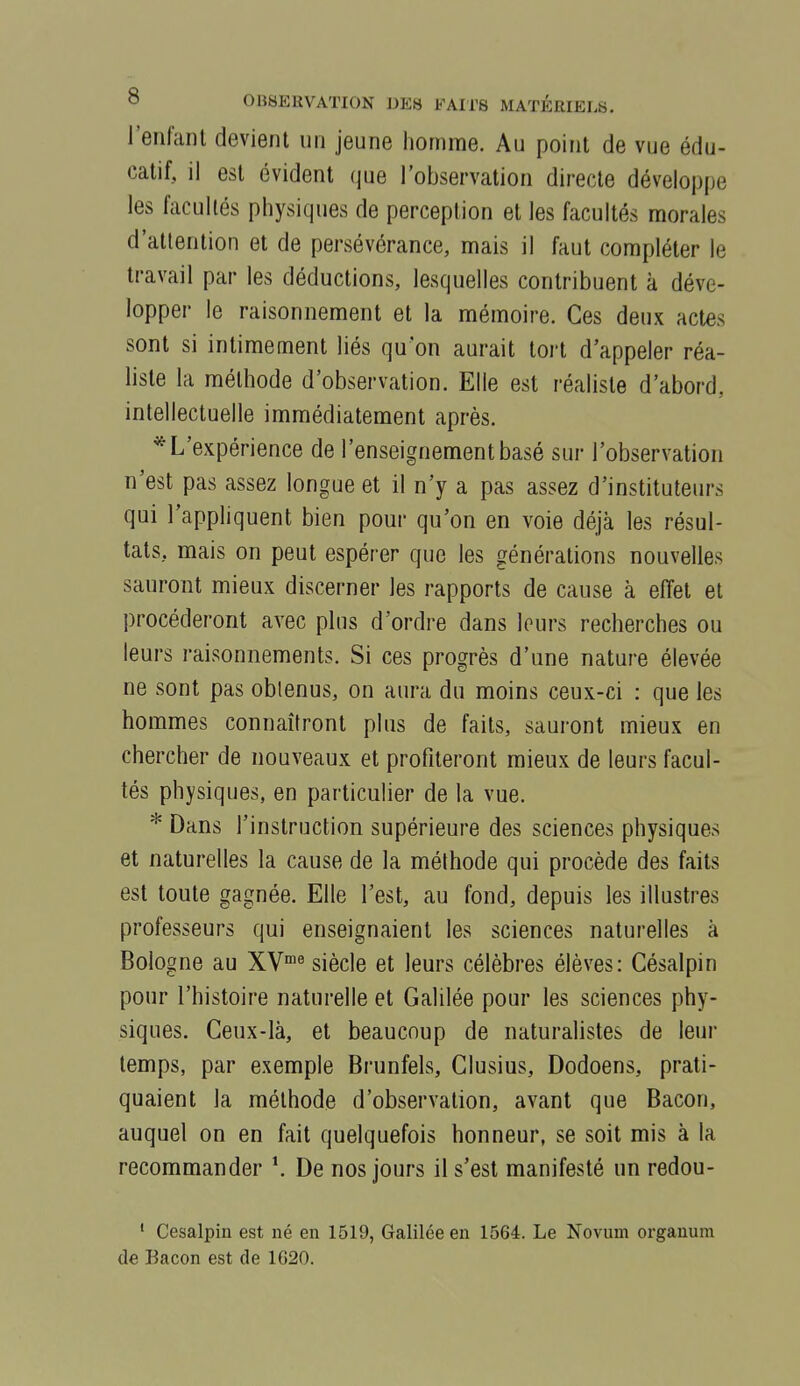 l'eiifanl devient un jeune homme. Au point de vue édu- catif, il est évident que l'observation directe développe les facultés physiques de perception et les facultés morales d'attention et de persévérance, mais il faut compléter le travail par les déductions, lesquelles contribuent à déve- lopper le raisonnement et la mémoire. Ces deux actes sont si intimement liés qu'on aurait tort d'appeler réa- liste la méthode d'observation. Elle est réaliste d'abord, intellectuelle immédiatement après. * L'expérience de l'enseignement basé sur l'observation n'est pas assez longue et il n'y a pas assez d'instituteurs qui l'appliquent bien pour qu'on en voie déjà les résul- tats, mais on peut espérer que les générations nouvelles sauront mieux discerner les rapports de cause à effet et procéderont avec plus d'ordre dans leurs recherches ou leurs raisonnements. Si ces progrès d'une nature élevée ne sont pas oblenus, on aura du moins ceux-ci : que les hommes connaîtront plus de faits, sauront mieux en chercher de nouveaux et profiteront mieux de leurs facul- tés physiques, en particulier de la vue. * Dans l'instruction supérieure des sciences physiques et naturelles la cause de la méthode qui procède des faits est toute gagnée. Elle l'est, au fond, depuis les illustres professeurs qui enseignaient les sciences naturelles à Bologne au XV« siècle et leurs célèbres élèves: Césalpin pour l'histoire naturelle et Galilée pour les sciences phy- siques. Ceux-là, et beaucoup de naturalistes de leur temps, par exemple Brunfels, Clusius, Dodoens, prati- quaient la méthode d'observation, avant que Bacon, auquel on en fait quelquefois honneur, se soit mis à la recommander *. De nos jours il s'est manifesté un redou- ' Cesalpin est né en 1519, Galilée en 1564. Le Novum orgauura de Bacon est de 1620.