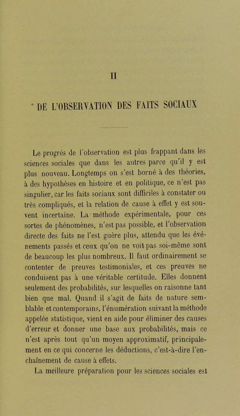 * DE L'OBSERVATION DES FAITS SOCIAUX Le progrès de l'observation est plus frappant dans les sciences sociales que dans les autres parce qu'il y est plus nouveau. Longtemps on s'est borné à des théories, à des hypothèses en histoire et en politique, ce n'est pas singulier, car les faits sociaux sont difficiles à constater ou très compliqués, et la relation de cause à efïet y est sou- vent incertaine. La méthode expérimentale, pour ces sortes de phénomènes, n'est pas possible, et l'observation directe des faits ne l'est guère plus, attendu que les évé- nements passés et ceux qu'on ne voit pas soi-même sont de beaucoup les plus nombreux. Il faut ordinairement se contenter de preuves testimoniales, et ces preuves ne conduisent pas à une véritable certitude. Elles donnent seulement des probabilités, sur lesquelles on raisonne tant bien que mal. Quand il s'agit de faits de nature sem- blable et contemporains, l'énumération suivant la méthode appelée statistique, vient en aide pour éliminer des causes d'erreur et donner une base aux probabilités, mais ce n'est après tout qu'un moyen approximatif, principale- ment en ce qui concerne les déductions, c'est-à-dire l'en- chaînement de cause à effets. La meilleure préparation pour les sciences sociales est