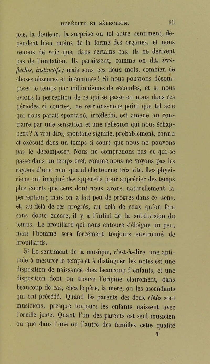 joie, la douleur, la surprise ou tel autre sentiment, dé- pendent bien moins de la forme des organes, et nous venons de voir que, dans certains cas, ils ne dérivent pas de l'imitation. Ils paraissent, comme on dit, irré- fléchis, instinctifs; mais sous ces deux mots, combien de choses obscures et inconnues I Si nous pouvions décom- poser le temps par millionièmes de secondes, et si nous avions la perception de ce qui se passe en nous dans ces périodes si courtes, ne verrions-nous point que tel acte qui nous paraît spontané, irréfléchi, est amené au con- traire par une sensation et une réflexion qui nous échap- pent? A vrai dire, spontané signifie, probablement, connu et exécuté dans un temps si court que nous ne pouvons pas le décomposer. Nous ne comprenons pas ce qui se passe dans un temps bref, comme nous ne voyons pas les rayons d'une roue quand elle tourne très vite. Les physi- ciens ont imaginé des appareils pour apprécier des temps plus courts que ceux dont nous avons naturellement la perception ; mais on a fait peu de progrès dans ce sens, et, au delà de ces progrès, au delà de ceux qu'on fera sans doute encore, il y a l'infini de la subdivision du temps. Le brouillard qui nous entoure s'éloigne un peu, mais l'homme sera forcément toujours environné de brouillards. 5° Le sentiment de la musique, c'est-à-dire une apti- tude à mesurer le temps et à distinguer les notes est une disposition de naissance chez beaucoup d'enfants, et une disposition dont on trouve l'origine clairement, dans beaucoup de cas, chez le père, la mère, ou les ascendants qui ont précédé. Quand les parents des deux côtés sont musiciens, presque toujours les enfants naissent avec l'oreille juste. Quant l'un des parents est seul musicien ou que dans l'une ou l'autre des familles cette quahté 3