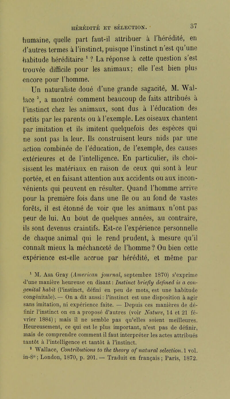 humaine, quelle part faut-il attribuer à l'hérédité, en d'autres termes à l'instinct, puisque l'instinct n'est qu'une habitude héréditaire ' ? La réponse à cette question s'est trouvée difficile pour les animaux; elle l'est bien plus «ncore pour l'homme. Un naturaliste doué d'une grande sagacité, M. Wal- îace ^ a montré comment beaucoup de faits attribués à i'instinct chez les animaux, sont dus a l'éducation des petits par les parents ou à l'exemple. Les oiseaux chantent par imitation et ils imitent quelquefois des espèces qui ne sont pas la leur. Ils construisent leurs nids par une action combinée de l'éducation, de l'exemple, des causes extérieures et de l'intelligence. En particulier, ils choi- sissent les matériaux en raison de ceux qui sont à leur portée, et en faisant attention aux accidents ou aux incon- vénients qui peuvent en résulter. Quand l'homme arrive pour la première fois dans une île ou au fond de vastes forêts, il est étonné de voir que les animaux n'ont pas peur de lui. Au bout de quelques années, au contraire, ils sont devenus craintifs. Est-ce l'expérience personnelle de chaque animal qui le rend prudent, à mesure qu'il connaît mieux la méchanceté de l'homme ? Ou bien cette expérience est-elle accrue par hérédité, et même par ^ M. Asa Gray {American journal, septembre 1870) s'exprime d'une manière heureuse en disant : Instinct briefly defined is a con- ffenitaï habit (l'instinct, défini en peu de mots, est une habitude congénitale). — On a dit aussi: l'instinct est une disposition à agir sans imitation, ni expérience faite. — Depuis ces manières de dé- finir l'instinct on en a proposé d'autres (voir Nature, 14 et 21 fé- vrier 1884) ; mais il ne semble pas qu'elles soient meilleures. Heureusement, ce qui est le plus important, n'est pas de définir, mais de comprendre comment il faut interpréter les actes attribués tantôt à l'intelligence et tantôt à l'instinct. * Wallace, Contributions to the theory ofnatural sélection. 1 vol. in-S ; London, 1870, p. 201. — Traduit en français ; Paris, 1872.