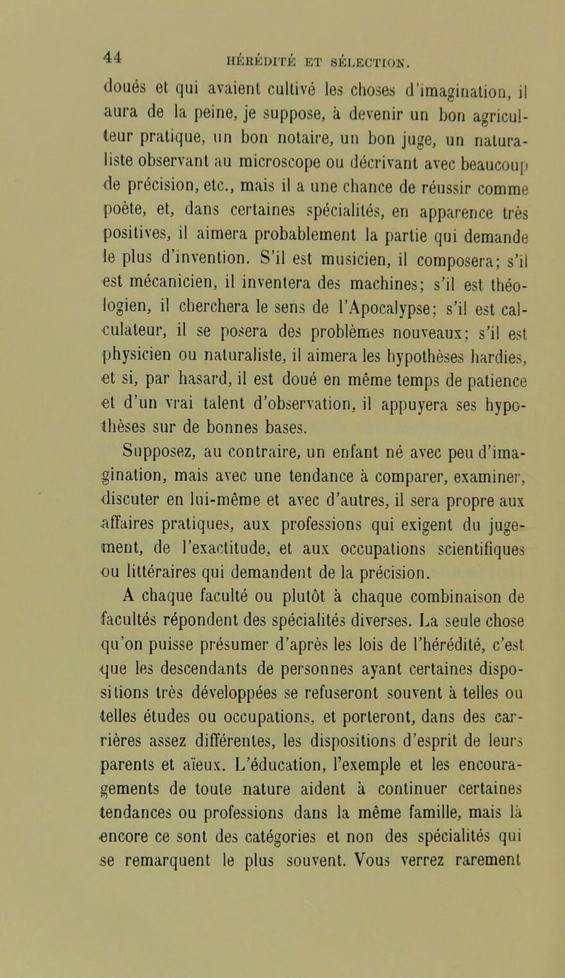 doués et qui avaient cultivé les choses d'imagination, il aura de la peine, je suppose, à devenir un bon agricul- teur pratique, un bon notaire, un bon juge, un natura- liste observant au microscope ou décrivant avec beaucou{) de précision, etc., mais il a une chance de réussir comme poète, et, dans certaines spécialités, en apparence très positives, il aimera probablement la partie qui demande le plus d'invention. S'il est musicien, il composera; s'il est mécanicien, il inventera des machines; s'il est théo- logien, il cherchera le sens de l'Apocalypse; s'il est cal- culateur, il se posera des problèmes nouveaux; s'il est physicien ou naturaliste, il aimera les hypothèses hardies, €t si, par hasard, il est doué en même temps de patience €t d'un vrai talent d'observation, il appuyera ses hypo- thèses sur de bonnes bases. Supposez, au contrah'e, un enfant né avec peu d'ima- gination, mais avec une tendance à comparer, examiner, discuter en lui-même et avec d'autres, il sera propre aux affaires pratiques, aux professions qui exigent du juge- ment, de l'exactitude, et aux occupations scientifiques •ou littéraires qui demandent de la précision. A chaque faculté ou plutôt à chaque combinaison de facultés répondent des spécialités diverses. La seule chose qu'on puisse présumer d'après les lois de l'hérédité, c'est <jue les descendants de personnes ayant certaines dispo- sitions très développées se refuseront souvent à telles ou telles études ou occupations, et porteront, dans des cai'- rières assez différentes, les dispositions d'esprit de leurs parents et aïeux. L'éducation, l'exemple et les encoura- gements de toute nature aident à continuer certaines tendances ou professions dans la même famille, mais là encore ce sont des catégories et non des spécialités qui se remarquent le plus souvent. Vous verrez rarement