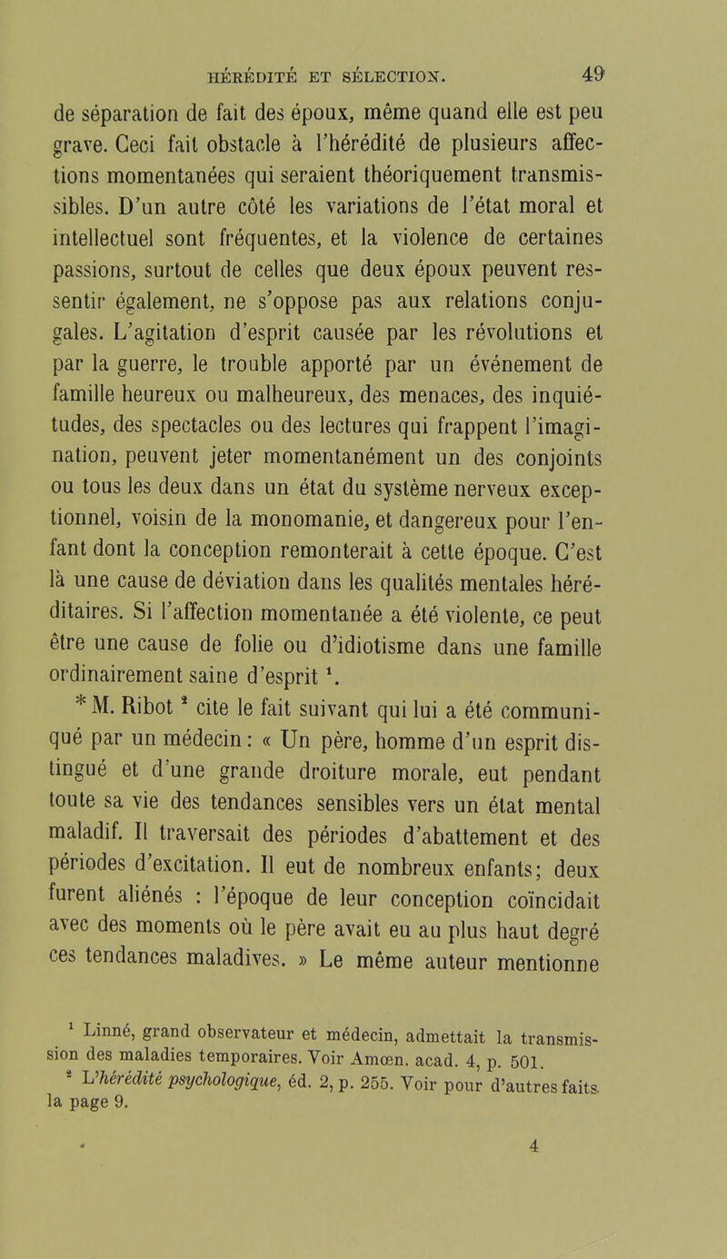 de séparation de fait des époux, même quand elle est peu grave. Ceci fait obstacle à l'hérédité de plusieurs affec- tions momentanées qui seraient théoriquement transmis- sibles. D'un autre côté les variations de l'état moral et intellectuel sont fréquentes, et la violence de certaines passions, surtout de celles que deux époux peuvent res- sentir également, ne s'oppose pas aux relations conju- gales. L'agitation d'esprit causée par les révolutions et par la guerre, le trouble apporté par un événement de famille heureux ou malheureux, des menaces, des inquié- tudes, des spectacles ou des lectures qui frappent l'imagi- nation, peuvent jeter momentanément un des conjoints ou tous les deux dans un état du système nerveux excep- tionnel, voisin de la monomanie, et dangereux pour l'en- fant dont la conception remonterait à cette époque. C'est là une cause de déviation dans les qualités mentales héré- ditaires. Si l'affection momentanée a été violente, ce peut être une cause de folie ou d'idiotisme dans une famille ordinairement saine d'esprit \ * M. Ribot * cite le fait suivant qui lui a été communi- qué par un médecin : « Un père, homme d'un esprit dis- tingué et d'une grande droiture morale, eut pendant toute sa vie des tendances sensibles vers un état mental maladif. Il traversait des périodes d'abattement et des périodes d'excitation. Il eut de nombreux enfants; deux furent aliénés : l'époque de leur conception coïncidait avec des moments où le père avait eu au plus haut degré ces tendances maladives. » Le même auteur mentionne ' Linné, grand observateur et médecin, admettait la transmis- sion des maladies temporaires. Voir Amœn. acad. 4, p. 501. * VhérédUé psychologique, éd. 2, p. 255. Voir pour d'autres faits la page 9. 4