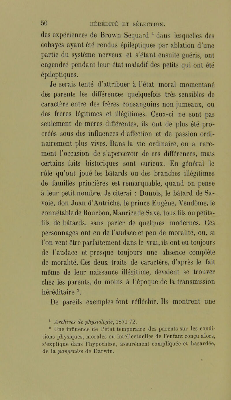 des expériences de Browii Seqiiard * dans lesqdelies des cobayes ayant été rendus épileptiqnes par ablation d'une partie du système nerveuK et s'étant ensuite guéris, ont engendré pendant leur état maladif des petits qui ont été épileptiques. Je serais tenté d'attribuer à l'état moral momentané des parents les différences quelquefois très sensibles de caractère entre des frères consanguins non jumeaux, ou des frères légitimes et illégitimes. Ceux-ci ne sont pas seulement de mères différentes, ils ont de plus été pro- créés sous des influences d'affection et de passion ordi- nairement plus vives. Dans la vie ordinaire, on a rare- ment l'occasion de s'apercevoir de ces différences, mais certains faits historiques sont curieux. En général le rôle qu'ont joué les bâtards ou des branches illégitimes de familles princières est remarquable, quand on pense à leur petit nombre. Je citerai : Dunois, le bâtard de Sa- voie, don Juan d'Autriche, le prince Eugène, Vendôme, le connétable de Bourbon, Maurice de Saxe, tous fils ou petits- fils de bâtards, sans parler de quelques modernes. Ces personnages ont eu de l'audace et peu de moralité, ou, si l'on veut être parfaitement dans le vrai, ils ont eu toujours de l'audace et presque toujours une absence complète de moralité. Ces deux traits de caractère, d'après le fait même de leur naissance illégitime, devaient se trouver chez les parents, du moins à l'époque de la transmission héréditaire ^. De pareils exemples font réfléchir. Ils montrent une ^ Archives de physiologie, 1871-72. ^ Une influence de l'état temporaire des parents sur les condi- tions physiques, morales ou intellectuelles de l'enfant conçu alors, s'explique dans l'hypothèse, assurément compliquée et hasardée, de la pangénèse de Darwin.