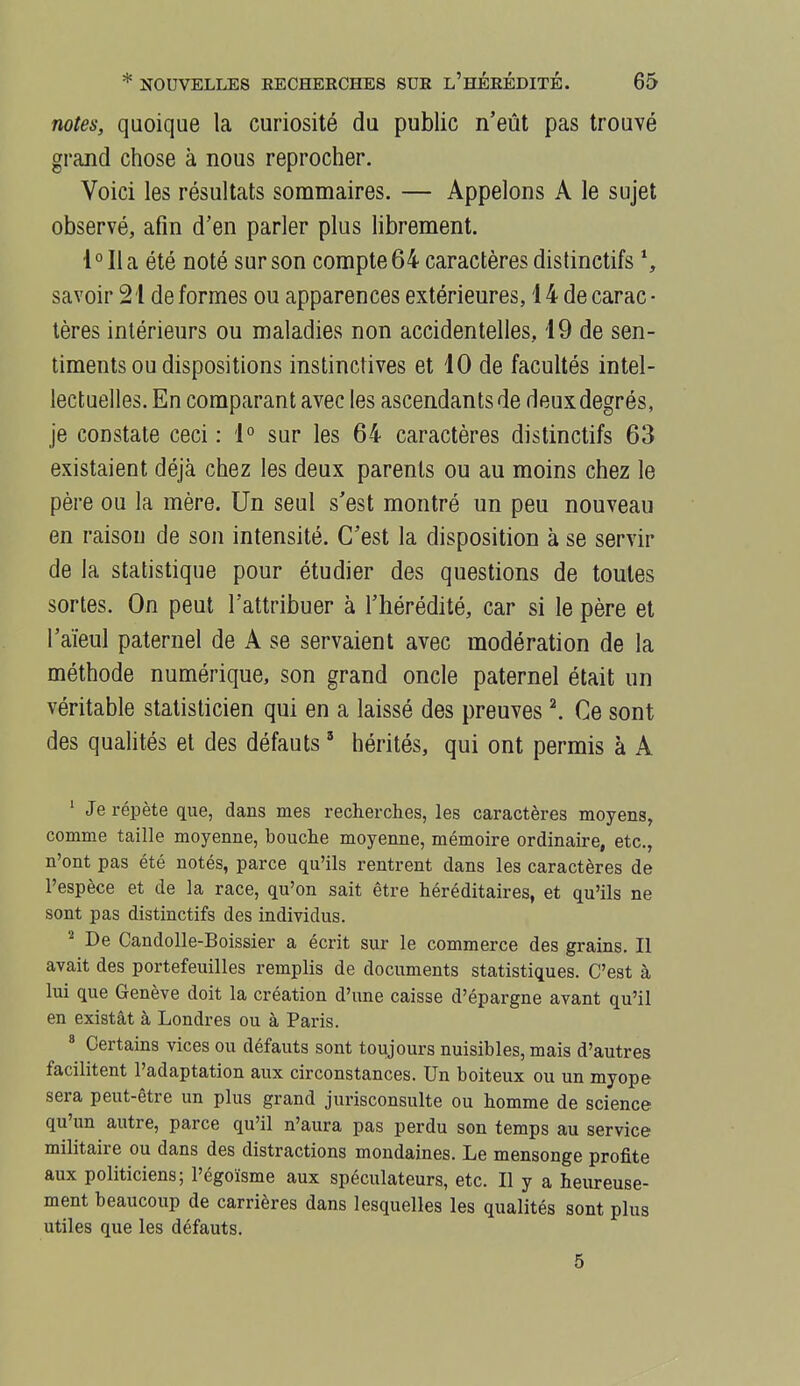 notes, quoique la curiosité du public n'eût pas trouvé grand chose à nous reprocher. Voici les résultats sommaires. — Appelons A le sujet observé, afin d'en parler plus hbrement. l°Ila été noté sur son compte 64 caractères distinctifs % savoir 21 de formes ou apparences extérieures, 14 de carac ■ tères intérieurs ou maladies non accidentelles, 19 de sen- timents ou dispositions instinctives et 10 de facultés intel- lectuelles. En comparant avec les ascendants de deux degrés, je constate ceci : 1° sur les 64 caractères distinctifs 63 existaient déjà chez les deux parents ou au moins chez le père ou la mère. Un seul s'est montré un peu nouveau en raison de son intensité. C'est la disposition à se servir de la statistique pour étudier des questions de toutes sortes. On peut l'attribuer à l'hérédité, car si le père et l'aïeul paternel de A se servaient avec modération de la méthode numérique, son grand oncle paternel était un véritable statisticien qui en a laissé des preuves \ Ce sont des qualités et des défauts ' hérités, qui ont permis à A ' Je répète que, dans mes recherches, les caractères moyens, comme taille moyenne, bouche moyenne, mémoire ordinaire, etc., n'ont pas été notés, parce qu'ils rentrent dans les caractères de l'espèce et de la race, qu'on sait être héréditaires, et qu'ils ne sont pas distinctifs des individus. De Candolle-Boissier a écrit sur le commerce des grains. Il avait des portefeuilles remplis de documents statistiques. C'est à lui que Genève doit la création d'une caisse d'épargne avant qu'il en existât à Londres ou à Paris. * Certains vices ou défauts sont toujours nuisibles, mais d'autres facilitent l'adaptation aux circonstances. Un boiteux ou un myope sera peut-être un plus grand jurisconsulte ou homme de science qu'un autre, parce qu'il n'aura pas perdu son temps au service militaire ou dans des distractions mondaines. Le mensonge profite aux politiciens; l'égoïsme aux spéculateurs, etc. Il y a heureuse- ment beaucoup de carrières dans lesquelles les qualités sont plus utiles que les défauts. 5