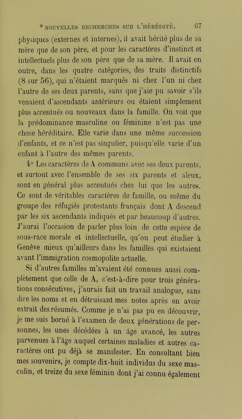 physiques (externes et internes), il avait hérité plus de sa mère que de son père, et pour les caractères d'instinct et intellectuels plus de son père que de sa mère. Il avait en outre, dans les quatre catégories, des traits distinctifs (8 sur 56), qui n'étaient marqués ni chez l'un ni chez l'autre de ses deux parents, sans que j'aie pu savoir s'ils venaient d'ascendants antérieurs ou étaient simplement plus accentués ou nouveaux dans la famille. On voit que la prédominance masculine ou féminine n'est pas une chose héréditaire. Elle varie dans une même succession d'enfants, et ce n'est pas singulier, puisqu'elle varie d'un enfant à l'autre des mêmes parents. 4° Les caractères de A communs avec ses deux parents, et surtout avec l'ensemble de ses six parents et aïeux, sont en général plus accentués chez lui que les autres. Ce sont de véritables caractères de famille, ou même du groupe des réfugiés protestants français dont A descend par les six ascendants indiqués et par beaucoup d'autres. J'aurai l'occasion de parler plus loin de cette espèce de sous-race morale et intellectuelle, qu'on peut étudier à Genève mieux qu'ailleurs dans les familles qui existaient avant l'immigration cosmopolite actuelle. Si d'autres familles m'avaient été connues aussi com- plètement que celle de A, c'est-à-dire pour trois généra- tions consécutives, j'aurais fait un travail analogue, sans dire les noms et en détruisant mes notes après en avoir extrait des résumés. Gomme je n'ai pas pu en découvrir, je me suis borné à l'examen de deux générations de per- sonnes, les unes décédées à un âge avancé, les autres parvenues à l'âge auquel certaines maladies et autres ca- ractères ont pu déjà se manifester. En consultant bien mes souvenirs, je compte dix-huit individus du sexe mas- culin, et treize du sexe féminin dont j'ai connu également
