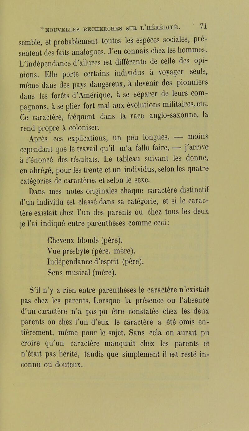 semble, et probablement toutes les espèces sociales, pré- sentent des faits analogues. J'en connais chez les hommes. L'indépendance d'allures est différente de celle des opi- nions. Elle porte certains individus à voyager seuls, môme dans des pays dangereux, à devenir des pionniers dans les forêts d'Amérique, à se séparer de leurs com- pagnons, à se pHer fort mal aux évolutions militaires, etc. Ce caractère, fréquent dans la race anglo-saxonne, la rend propre à coloniser. Après ces explications, un peu longues, — moins cependant que le travail qu'il m'a fallu faire, — j'arrive à l'énoncé des résultats. Le tableau suivant les donne, en abrégé, pour les trente et un individus, selon les quatre catégories de caractères et selon le sexe. Dans mes notes originales chaque caractère distinctif d'un individu est classé dans sa catégorie, et si le carac- tère existait chez l'un des parents ou chez tous les deux je l'ai indiqué entre parenthèses comme ceci: Cheveux blonds (père). Vue presbyte (père, mère). Indépendance d'esprit (père). Sens musical (mère). S'il n'y a rien entre parenthèses le caractère n'existait pas chez les parents. Lorsque la présence ou l'absence d'un caractère n'a pas pu être constatée chez les deux parents ou chez l'un d'eux le caractère a été omis en- tièrement, même pour le sujet. Sans cela on aurait pu croire qu'un caractère manquait chez les parents et n'était pas hérité, tandis que simplement il est resté in- connu ou douteux.