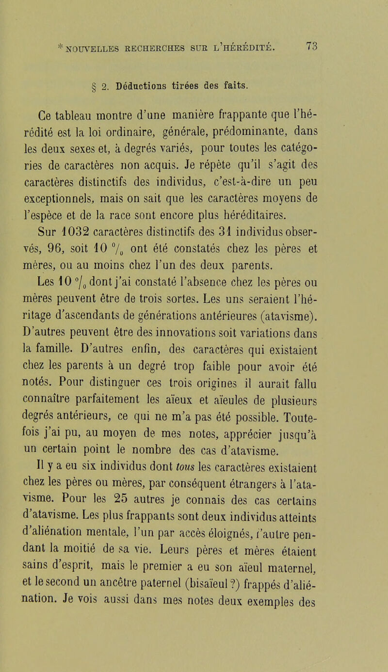§ 2. Déductions tirées des faits. Ce tableau montre d'une manière frappante que l'hé- rédité est la loi ordinaire, générale, prédominante, dans les deux sexes et, à degrés variés, pour toutes les catégo- ries de caractères non acquis. Je répète qu'il s'agit des caractères distinctifs des individus, c'est-à-dire un peu exceptionnels, mais on sait que les caractères moyens de l'espèce et de la race sont encore plus héréditaires. Sur 1032 caractères distinctifs des 31 individus obser- vés, 96, soit 10 7o ont été constatés chez les pères et mères, ou au moins chez l'un des deux parents. Les 10 °/o dont j'ai constaté l'absence chez les pères ou mères peuvent être de trois sortes. Les uns seraient l'hé- ritage d'ascendants de générations antérieures (atavisme). D'autres peuvent être des innovations soit variations dans la famille. D'autres enfin, des caractères qui existaient chez les parents à un degré trop faible pour avoir été notés. Pour distinguer ces trois origines il aurait fallu connaître parfaitement les aïeux et aïeules de plusieurs degrés antérieurs, ce qui ne m'a pas été possible. Toute- fois j'ai pu, au moyen de mes notes, apprécier jusqu'à un certain point le nombre des cas d'atavisme. Il y a eu six individus dont tous les caractères existaient chez les pères ou mères, par conséquent étrangers à l'ata- visme. Pour les 25 autres je connais des cas certains d'atavisme. Les plus frappants sont deux individus atteints d'ahénation mentale, l'un par accès éloignés, l'autre pen- dant la moitié de sa vie. Leurs pères et mères étaient sains d'esprit, mais le premier a eu son aïeul maternel, et le second un ancêtre paternel (bisaïeul ?) frappés d'ahé- nation. Je vois aussi dans mes notes deux exemples des