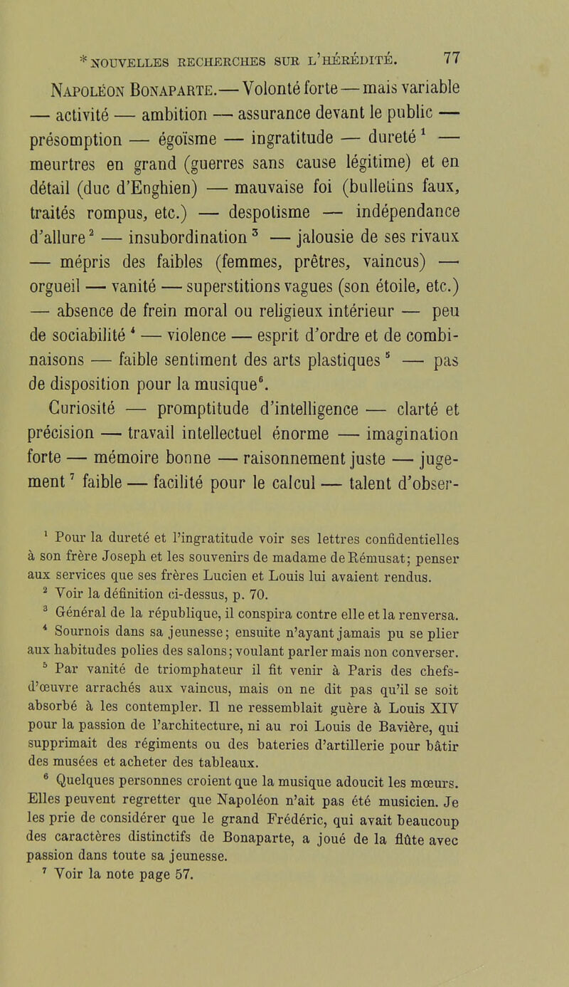 Napoléon Bonaparte.—Volonté forte — mais variable — activité — ambition — assurance devant le public — présomption — égoïsme — ingratitude — dureté ^ — meurtres en grand (guerres sans cause légitime) et en détail (duc d'Enghien) — mauvaise foi (bulletins faux, traités rompus, etc.) — despotisme — indépendance d'allure ^ — insubordination ^ — jalousie de ses rivaux — mépris des faibles (femmes, prêtres, vaincus) — orgueil — vanité — superstitions vagues (son étoile, etc.) — absence de frein moral ou religieux intérieur — peu de sociabilité * — violence — esprit d'ordre et de combi- naisons — faible sentiment des arts plastiques * — pas de disposition pour la musique^ Curiosité — promptitude d'intelligence — clarté et précision — travail intellectuel énorme — imagination forte — mémoire bonne — raisonnement juste — juge- ment ' faible — facilité pour le calcul — talent d'obser- ^ Pour la dureté et l'ingratitude voir ses lettres confidentielles à son frère Joseph et les souvenirs de madame deRémusat; penser aux services que ses frères Lucien et Louis lui avaient rendus. ^ Voir la définition (ù-dessus, p. 70. ^ Général de la république, il conspira contre elle et la renversa. * Sournois dans sa jeunesse; ensuite n'ayant jamais pu se plier aux habitudes polies des salons ; voulant parler mais non converser. ^ Par vanité de triomphateur il fit venir à Paris des chefs- d'œuvre arrachés aux vaincus, mais on ne dit pas qu'il se soit absorbé à les contempler. Il ne ressemblait guère à Louis XIV pour la passion de l'architecture, ni au roi Louis de Bavière, qui supprimait des régiments ou des bateries d'artillerie pour bâtir des musées et acheter des tableaux. ^ Quelques personnes croient que la musique adoucit les mœurs. Elles peuvent regretter que Napoléon n'ait pas été musicien. Je les prie de considérer que le grand Frédéric, qui avait beaucoup des caractères distinctifs de Bonaparte, a joué de la flûte avec passion dans toute sa jeunesse. ^ Voir la note page 57.