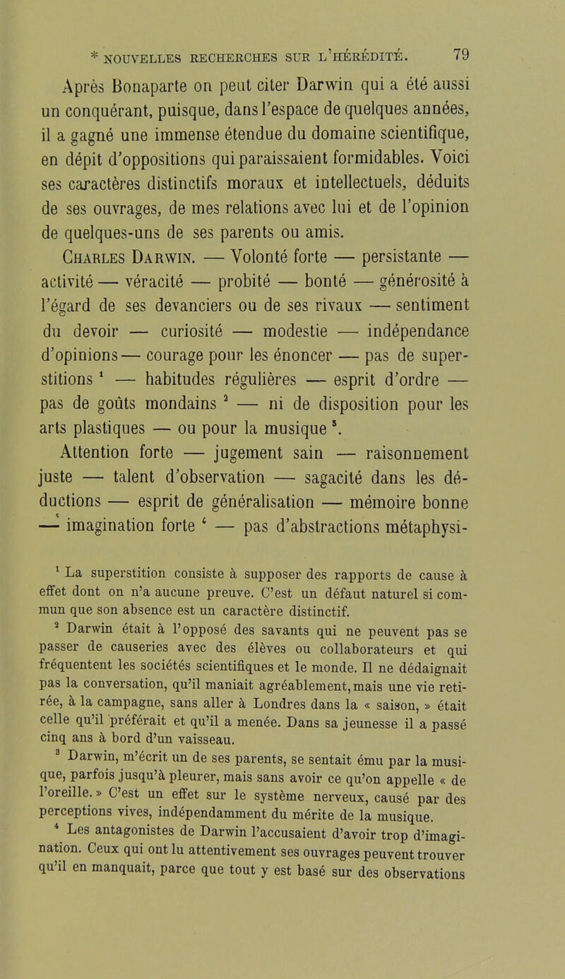 Après Bonaparte on peut citer Darwin qui a été aussi un conquérant, puisque, dans l'espace de quelques années, il a gagné une immense étendue du domaine scientifique, en dépit d'oppositions qui paraissaient formidables. Voici ses caractères distinctifs moraux et intellectuels, déduits de ses ouvrages, de mes relations avec lui et de l'opinion de quelques-uns de ses parents ou amis. Charles Darwin. — Volonté forte — persistante — activité — véracité — probité — bonté — générosité à l'égard de ses devanciers ou de ses rivaux — sentiment du devoir — curiosité — modestie — indépendance d'opinions— courage pour les énoncer — pas de super- stitions * — habitudes régulières — esprit d'ordre — pas de goûts mondains ^ — ni de disposition pour les arts plastiques — ou pour la musique Attention forte — jugement sain — raisonnement juste — talent d'observation — sagacité dans les dé- ductions — esprit de généralisation — mémoire bonne — imagination forte * — pas d'abstractions métaphysi- * La superstition consiste à supposer des rapports de cause à effet dont on n'a aucune preuve. C'est un défaut naturel si com- mun que son absence est un caractère distinctif. * Darwin était à l'opposé des savants qui ne peuvent pas se passer de causeries avec des élèves ou collaborateurs et qui fréquentent les sociétés scientifiques et le monde. Il ne dédaignait pas la conversation, qu'il maniait agréablement, mais une vie reti- rée, à la campagne, sans aller à Londres dans la « saison, » était celle qu'il préférait et qu'il a menée. Dans sa jeunesse il a passé cinq ans à bord d'un vaisseau. ^ Darwin, m'écrit un de ses parents, se sentait ému par la musi- que, parfois jusqu'à pleurer, mais sans avoir ce qu'on appelle « de l'oreille. » C'est un effet sur le système nerveux, causé par des perceptions vives, indépendamment du mérite de la musique. * Les antagonistes de Darwin l'accusaient d'avoir trop d'imagi- nation. Ceux qui ont lu attentivement ses ouvrages peuvent trouver qu'il en manquait, parce que tout y est basé sur des observations