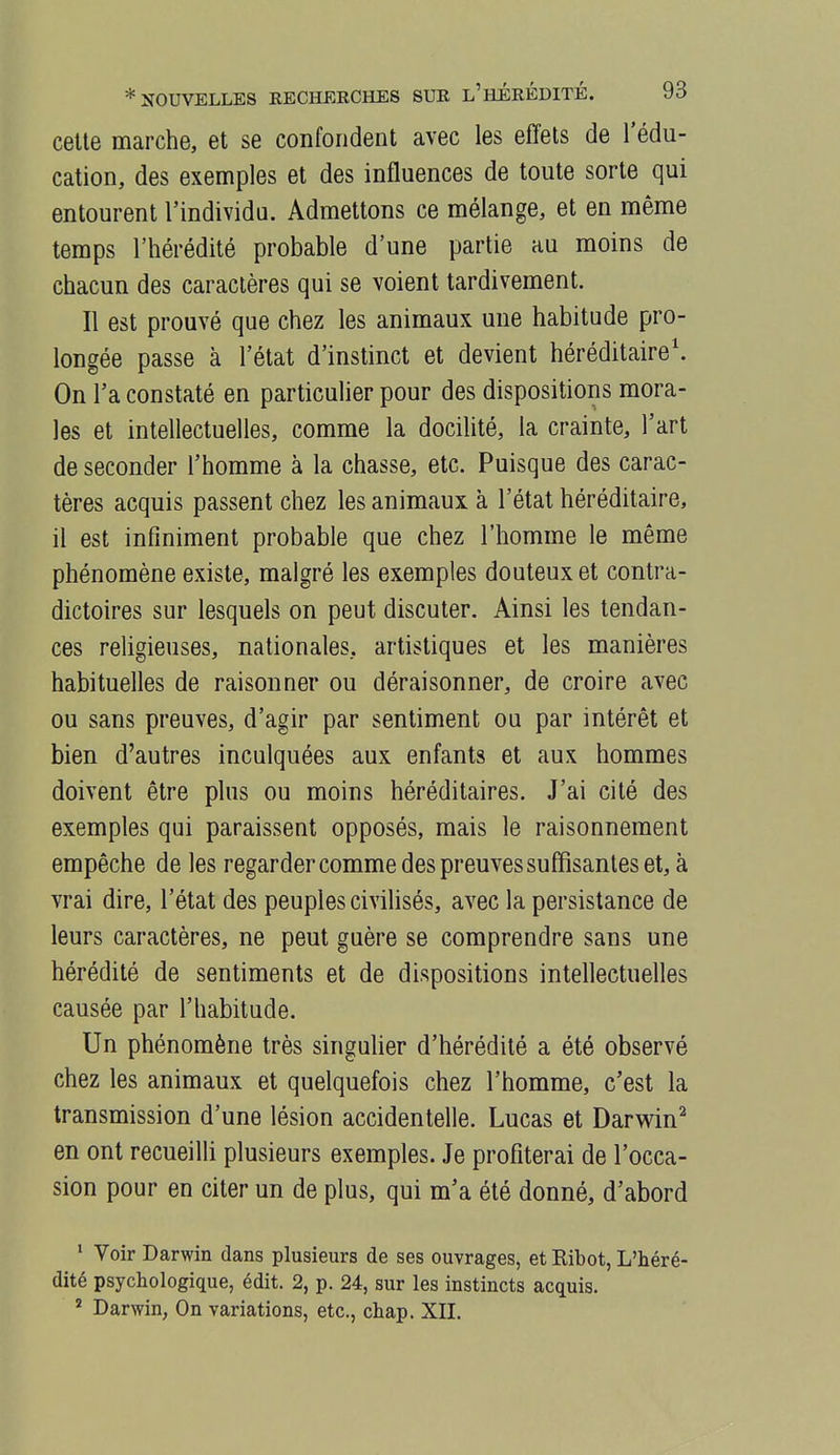 celle marche, el se conforidenl avec les effets de l'édu- calion, des exemples el des influences de toule sorte qui entourent l'individu. Admettons ce mélange, el en même temps l'hérédité probable d'une partie au moins de chacun des caractères qui se voient lardivement. Il est prouvé que chez les animaux une habitude pro- longée passe à l'état d'instinct et devient héréditaire'. On l'a constaté en particulier pour des dispositions mora- les et intellectuelles, comme la docilité, la crainte, l'art de seconder l'homme à la chasse, etc. Puisque des carac- tères acquis passent chez les animaux à l'état héréditaire, il est infiniment probable que chez l'homme le même phénomène existe, malgré les exemples douteux et contra- dictoires sur lesquels on peut discuter. Ainsi les tendan- ces religieuses, nationales, artistiques et les manières habituelles de raisonner ou déraisonner, de croire avec ou sans preuves, d'agir par sentiment ou par intérêt el bien d'autres inculquées aux enfants et aux hommes doivent être plus ou moins héréditaires. J'ai cité des exemples qui paraissent opposés, mais le raisonnement empêche de les regardercomme des preuves suffisantes et, à vrai dire, l'état des peuples civilisés, avec la persistance de leurs caractères, ne peut guère se comprendre sans une hérédité de sentiments et de dispositions intellectuelles causée par l'habitude. Un phénomène très singulier d'hérédité a été observé chez les animaux et quelquefois chez l'homme, c'est la transmission d'une lésion accidentelle. Lucas et Darvrin^ en ont recueilli plusieurs exemples. Je profiterai de l'occa- sion pour en citer un de plus, qui m'a été donné, d'abord ' Voir Darwin dans plusieurs de ses ouvrages, et Ribot, L'héré- dité psychologique, édit. 2, p. 24, sur les instincts acquis. ' Darwin, On variations, etc., chap. XII.