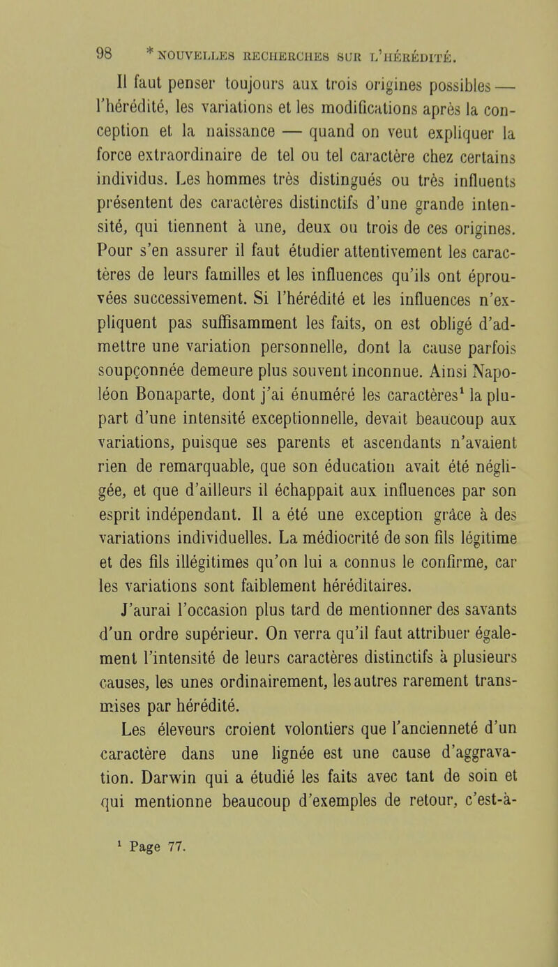 Il faut penser toujours aux trois origines possibles — l'hérédité, les variations et les modifications après la con- ception et la naissance — quand on veut expliquer la force extraordinaire de tel ou tel cai-actère chez certains individus. Les hommes très distingués ou très influents présentent des caractères distinctifs d'une grande inten- sité, qui tiennent à une, deux ou trois de ces origines. Pour s'en assurer il faut étudier attentivement les carac- tères de leurs familles et les influences qu'ils ont éprou- vées successivement. Si l'hérédité et les influences n'ex- pliquent pas suffisamment les faits, on est obligé d'ad- mettre une variation personnelle, dont la cause parfois soupçonnée demeure plus souvent inconnue. Ainsi Napo- léon Bonaparte, dont j'ai énuméré les caractères* la plu- part d'une intensité exceptionnelle, devait beaucoup aux variations, puisque ses parents et ascendants n'avaient rien de remarquable, que son éducation avait été négli- gée, et que d'ailleurs il échappait aux influences par son esprit indépendant. Il a été une exception grâce à des variations individuelles. La médiocrité de son fils légitime et des fils illégitimes qu'on lui a connus le confirme, car les variations sont faiblement héréditaires. J'aurai l'occasion plus tard de mentionner des savants d'un ordre supérieur. On verra qu'il faut attribuer égale- ment l'intensité de leurs caractères distinctifs à plusieurs causes, les unes ordinairement, les autres rarement trans- mises par hérédité. Les éleveurs croient volontiers que l'ancienneté d'un caractère dans une lignée est une cause d'aggrava- tion. Darwin qui a étudié les faits avec tant de soin et qui mentionne beaucoup d'exemples de retour, c'est-à- 1 Page 77.