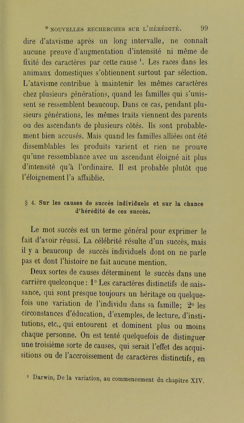 dire d'atavisme après un long intervalle, ne connaît aucune preuve d'augmentation d'intensité ni même de fixité des caractères par cette cause *. Les races dans les animaux domestiques s'obtiennent surtout par sélection. L'atavisme contribue à maintenir les mêmes caractères chez plusieurs générations, quand les familles qui s'unis- sent se ressemblent beaucoup. Dans ce cas, pendant plu- sieurs générations, les mêmes traits viennent des parents ou des ascendants de plusieurs côtés. Ils sont probable- ment bien accusés. Mais quand les familles alliées ont été dissemblables les produits varient et rien ne prouve qu'une ressemblance avec un ascendant éloigné ait plus d'intensité qu'à l'ordinaire. Il est probable plutôt que l'éloignement l'a affaiblie. § 4. Sur les causes de succès individuels et sur la chance d'hérédité de ces succès. Le mot succès est un terme général pour exprimer le fait d'avoir réussi. La célébrité résulte d'un succès, mais il y a beaucoup de succès individuels dont on ne parle pas et dont l'histoire ne fait aucune mention. Deux sortes de causes déterminent le succès dans une carrière quelconque: 1° Les caractères distinclifs de nais- sance, qui sont presque toujours un héritage ou quelque- fois une variation de l'individu dans sa famille; 2° les circonstances d'éducation, d'exemples, de lecture, d'insti- tutions, etc., qui entourent et dominent plus ou moins chaque personne. On est tenté quelquefois de distinguer une troisième sorte de causes, qui serait l'effet des acqui- sitions ou de l'accroissement de caractères distinclifs, en 1 Darwin, De la variation, au commencement du chapitre XIV.