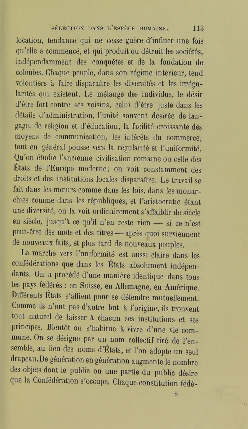 location, tendance qui ne cesse guère d'influer une fois qu'elle a commencé, et qui produit ou détruit les sociétés, indépendamment des conquêtes et de la fondation de colonies. Chaque peuple, dans son régime intérieur, tend volontiers à faire disparaître les diversités et les irrégu- larités qui existent. Le mélange des individus, le désir d'être fort contre ses voisins, celui d'être juste dans les détails d'administration, l'unité souvent désirée de lan- gage, de religion et d'éducation, la facilité croissante des moyens de communication, les intérêts du commerce, tout en général pousse vers la régularité et l'uniformité. Qu'on étudie l'ancienne civilisation romaine ou celle des Etats de l'Europe moderne; on voit constamment des droits et des institutions locales disparaître. Le travail se fait dans les mœurs comme dans les lois, dans les monar- chies comme dans les républiques, et l'aristocratie étant une diversité, on la voit ordinairement s'affaiblir de siècle en siècle, jusqu'à ce qu'il n'en reste rien — si ce n'est peut-être des mots et des titres — après quoi surviennent de nouveaux faits, et plus tard de nouveaux peuples. La marche vers l'uniformité est aussi claire dans les confédérations que dans les États absolument indépen- dants. On a procédé d'une manière identique dans tous les pays fédérés : en Suisse, en Allemagne, en Amérique. Différents États s'allient pour se défendre mutuellement. Comme ils n'ont pas d'autre but à l'origine, ils trouvent tout naturel de laisser à chacun ses institutions et ses principes. Bientôt on s'habitue à vivre d'une vie com- mune. On se désigne par un nom collectif tiré de l'en- semble, au heu des noms d'États, et l'on adopte un seul drapeau. De génération en génération augmente le nombre des objets dont le public ou une partie du pubhc désire que la Confédération s'occupe. Chaque constitution fédé- 8