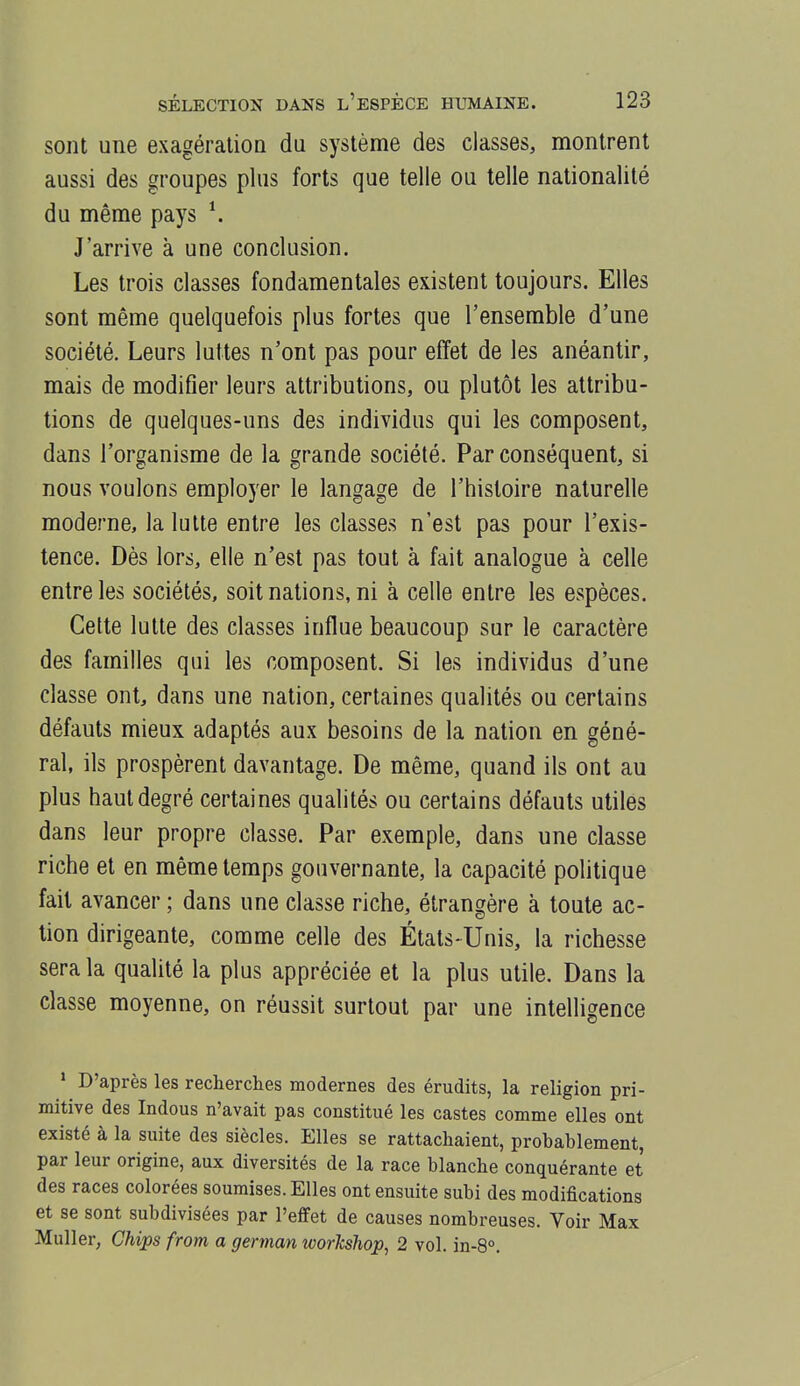 sont une exagératioQ du système des classes, montrent aussi des groupes plus forts que telle ou telle nationalité du même pays \ J'arrive à une conclusion. Les trois classes fondamentales existent toujours. Elles sont même quelquefois plus fortes que l'ensemble d'une société. Leurs luttes n'ont pas pour effet de les anéantir, mais de modifier leurs attributions, ou plutôt les attribu- tions de quelques-uns des individus qui les composent, dans l'organisme de la grande société. Par conséquent, si nous voulons employer le langage de l'histoire naturelle moderne, la lutte entre les classes n'est pas pour l'exis- tence. Dès lors, elle n'est pas tout à fait analogue à celle entre les sociétés, soit nations, ni à celle entre les espèces. Cette lutte des classes influe beaucoup sur le caractère des familles qui les composent. Si les individus d'une classe ont, dans une nation, certaines qualités ou certains défauts mieux adaptés aux besoins de la nation en géné- ral, ils prospèrent davantage. De même, quand ils ont au plus haut degré certaines qualités ou certains défauts utiles dans leur propre classe. Par exemple, dans une classe riche et en même temps gouvernante, la capacité politique fait avancer ; dans une classe riche, étrangère à toute ac- tion dirigeante, comme celle des États-Unis, la richesse sera la qualité la plus appréciée et la plus utile. Dans la classe moyenne, on réussit surtout par une intelligence * D'après les recherches modernes des érudits, la religion pri- mitive des Indous n'avait pas constitué les castes comme elles ont existé à la suite des siècles. Elles se rattachaient, probablement, par leur origine, aux diversités de la race blanche conquérante et des races colorées soumises. Elles ont ensuite subi des modifications et se sont subdivisées par l'effet de causes nombreuses. Voir Max Muller, Chips from a german workshop, 2 vol. in-8°.