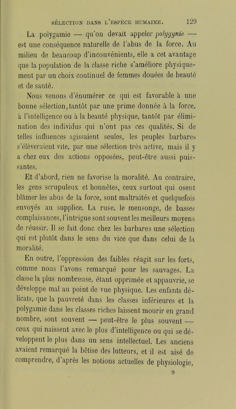 La polygamie — qu'on devait appeler polygynie — est une conséquence naturelle de l'abus de la force. Au milieu de beaucoup d'inconvénients, elle a cet avantage que la population de la classe riche s'améliore physique- ment par un choix continuel de femmes douées de beauté et de santé. Nous venons d enumérer ce qui est favorable à une bonne sélection,tantôt par une prime donnée à la force, à l'intelligence ou à la beauté physique, tantôt par élimi- nation des individus qui n'ont pas ces qualités. Si de telles influences agissaient seules, les peuples barbares s'élèveraient vite, par une sélection très active, mais il y a chez eux des actions opposées, peut-être aussi puis- santes. Et d'abord, rien ne favorise la moralité. Au contraire, les gens scrupuleux et honnêtes, ceux surtout qui osent blâmer les abus de la force, sont maltraités et quelquefois envoyés au supplice. La ruse, le mensonge, de basses complaisances, l'intrigue sont souvent les meilleurs moyens de réussir. Il se fait donc chez les barbares une sélection qui est plutôt dans le sens du vice que dans celui de la moralité. En outre, l'oppression des faibles réagit sur les forts, comme nous l'avons remarqué pour les sauvages. La classe la plus nombreuse, étant opprimée et appauvrie, se développe mal au point de vue physique. Les enfants dé- licats, que la pauvreté dans les classes inférieures et la polygamie dans les classes riches laissent mourir en grand nombre, sont souvent — peut-être le plus souvent ceux qui naissent avec le plus d'intelligence ou qui se dé- veloppent le plus dans un sens intellectuel. Les anciens avaient remarqué la bêtise des lutteurs, et il est aisé de comprendre, d'après les notions actuelles de physiologie, 9