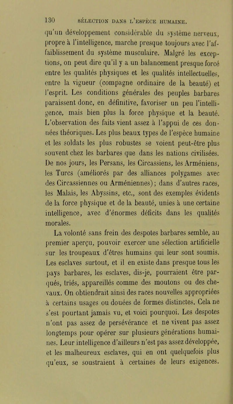 qu'un développement considérable du système nerveux, propre à l'intelligence, marche presque toujours avec l'af- faiblissement du système musculaire. Malgré les excep- tions, on peut dire qu'il y a un balancement presque forcé entre les qualités physiques et les qualités intellectuelles, entre la vigueur (compagne ordinaire de la beauté) et l'esprit. Les conditions générales des peuples barbares paraissent donc, en définitive, favoriser un peu l'intelli- gence, mais bien plus la force physique et la beauté. L'observation des faits vient assez à l'appui de ces don- nées théoriques. Les plus beaux types de l'espèce humaine et les soldats les plus robustes se voient peut-être plus souvent chez les barbares que dans les nations civilisées. De nos jours, les Persans, les Gircassiens, les Arméniens, les Turcs (améliorés par des alliances polygames avec des Circassiennes ou Arméniennes) ; dans d'autres races, les Malais, les Abyssins, etc., sont des exemples évidents de la force physique et de la beauté, unies à une certaine inteUigence, avec d'énormes déficits dans les qualités morales. La volonté sans frein des despotes barbares semble, au premier aperçu, pouvoir exercer une sélection artificielle sur les troupeaux d'êtres humains qui leur sont soumis. Les esclaves surtout, et il en existe dans presque tous les pays barbares, les esclaves, dis-je, pourraient être par- qués, triés, appareillés comme des moutons ou des che- vaux. On obtiendrait ainsi des races nouvelles appropriées à certains usages ou douées de formes distinctes. Gela ne s'est pourtant jamais vu, et voici pourquoi. Les despotes n'ont pas assez de persévérance et ne vivent pas assez longtemps pour opérer sur plusieurs générations humai- nes. Leur intelligence d'ailleurs n'est pas assez développée, et les malheureux esclaves, qui en ont quelquefois plus qu'eux, se soustraient à certaines de leurs exigences.